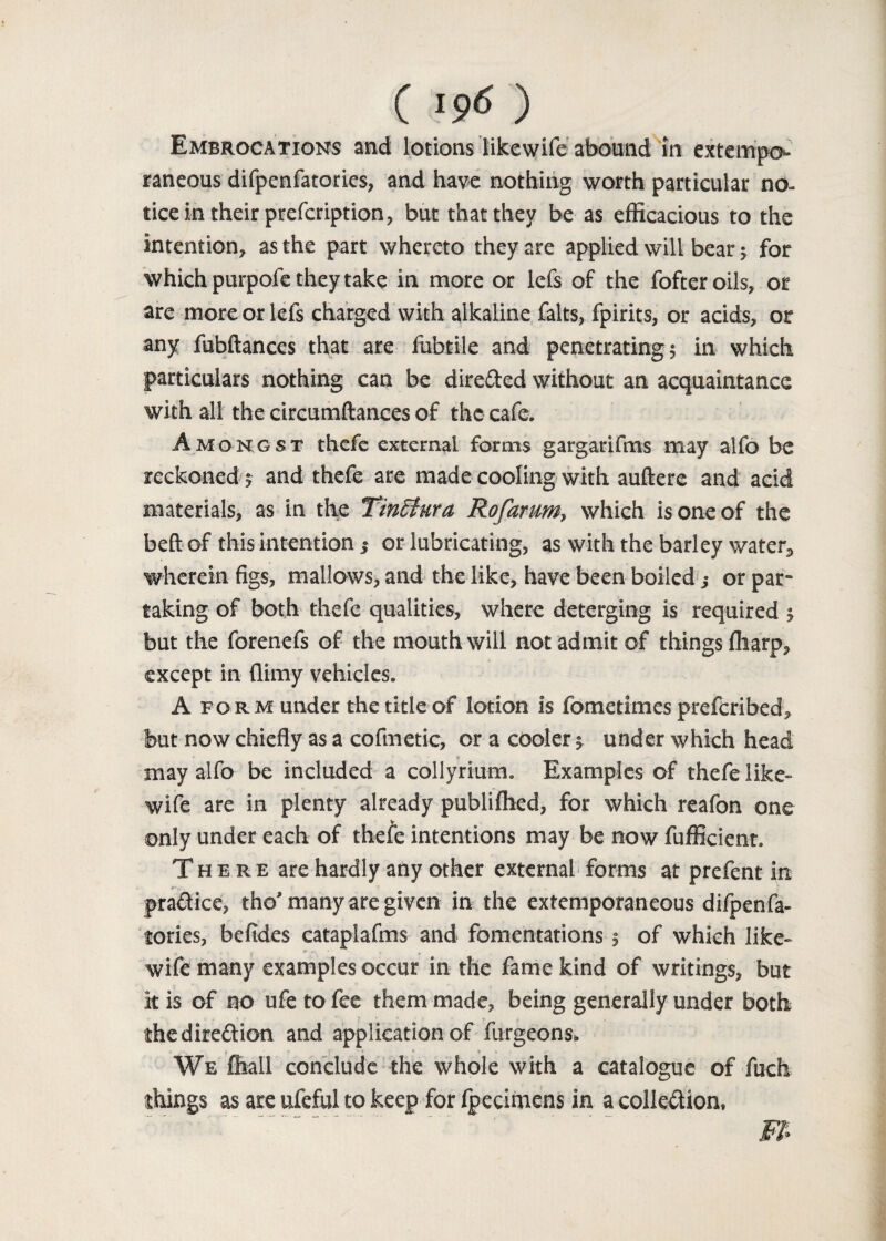 ( «9<> ) Embrocations and lotions likewife abound in extempo¬ raneous difpenfatories, and have nothing worth particular no¬ tice in their prefeription, but that they be as efficacious to the intention, as the part whereto they are applied will bear; for which purpofe they take in more or lefs of the fofteroils, or are more or lefs charged with alkaline falts, fpirits, or acids, or any fubftances that are fubtile and penetrating; in which particulars nothing can be directed without an acquaintance with all the circumftances of the cafe. Amongst thefe external forms gargarifms may alfo be reckoned; and thefe are made cooling with aufterc and acid materials, as in the TinStura Rofarum, which is one of the beft of this intention ; or lubricating, as with the barley water, wherein figs, mallows, and the like, have been boiled ,• or par¬ taking of both thefe qualities, where deterging is required ; but the forenefs of the mouth will not admit of things ffiarp, except in (limy vehicles. A fo rm under the title of lotion is fometimes preferibed, but now chiefly as a cofmetic, or a cooler; under which head may alfo be included a collyrium. Examples of thefe like¬ wife are in plenty already publiffied, for which reafon one only under each of thefe intentions may be now fufficient. There are hardly any other external forms at prefent in rs,- * i practice, tho* many are given in the extemporaneous difpenfa¬ tories, befides cataplafms and fomentations $ of which like¬ wife many examples occur in the fame kind of writings, but kis of no ufetofee them made, being generally under both the direction and application of furgeons* r 1 We ffiall conclude the whole with a catalogue of fuch things as are ufeful to keep for Ipecimens in a collection,