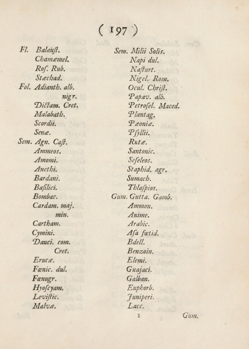 FI. Balauft. Chanuemeh Rof. Rub. Stachad. FoL Adianth. nigr. RbiAam. Cret, Malabath. . 4 Scordii. Sena. Sem. Agn. Cafi. Ammeos. Amomu Anethu Rardani\ Bafilici. Bombac. Cardam. min. Cart ham, Cymini. 4Dauci. com.. Cret. Erne a. Panic. duL Foenugr. Hyofcyam. Leviftic. Malva* Sem. Milii Solis. dul. Naflurt. Nigel. Rom. Ocul. Chrifi. Rapav. alb. RetrofeL Maced. Rlantag. Raonia. Rfyllii. Rnta. Santonic. Sefeleos. St aphid, agr. Sumach. Thlafpios. Gum. Gutta. Gamb. Ammon. Anime. Arabic. foetid. Bdell. Benzoin. Elemi. Guajaci. Galban. Eupkorb. Juniperi. Lacc.