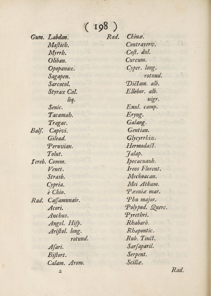 ( '9$ ) Gum. Labdan. China*. Maftich. Contrayerv. Myrrh. ■Coft. dul 0 lib an. Cur cum. Opopanax. Cyper. long.- Sagapen. rotund. SarcocoL ‘TDiElam. alb. Styrax Cal Ellebor. alb. liq. nigr. Senic. Enul. camp. Tacamaho Eryng. Tragac. Galang* Balf Capivi, Gentian. Gilead1 Glycyrrhiz,. Peruvian. Hermodabl. Tolut. Jalap. Perch. Comm. Ipecacuanh. Venet. ijmr Florent. Strasb. Mechoacan. Cypria. Mei At ham. e Chio. P aconite mar. CaJJdmunair. major. Acori. polypod. Querc. Anchus. Pyrethri. Angel Hifp. Rhabarb. Arijlol. long. Rhapontic. rotund. Rub. Tintl. Afari. Sarfaparil. Bijlort. Serpent. Calam. Atom. cilia. i Rad.