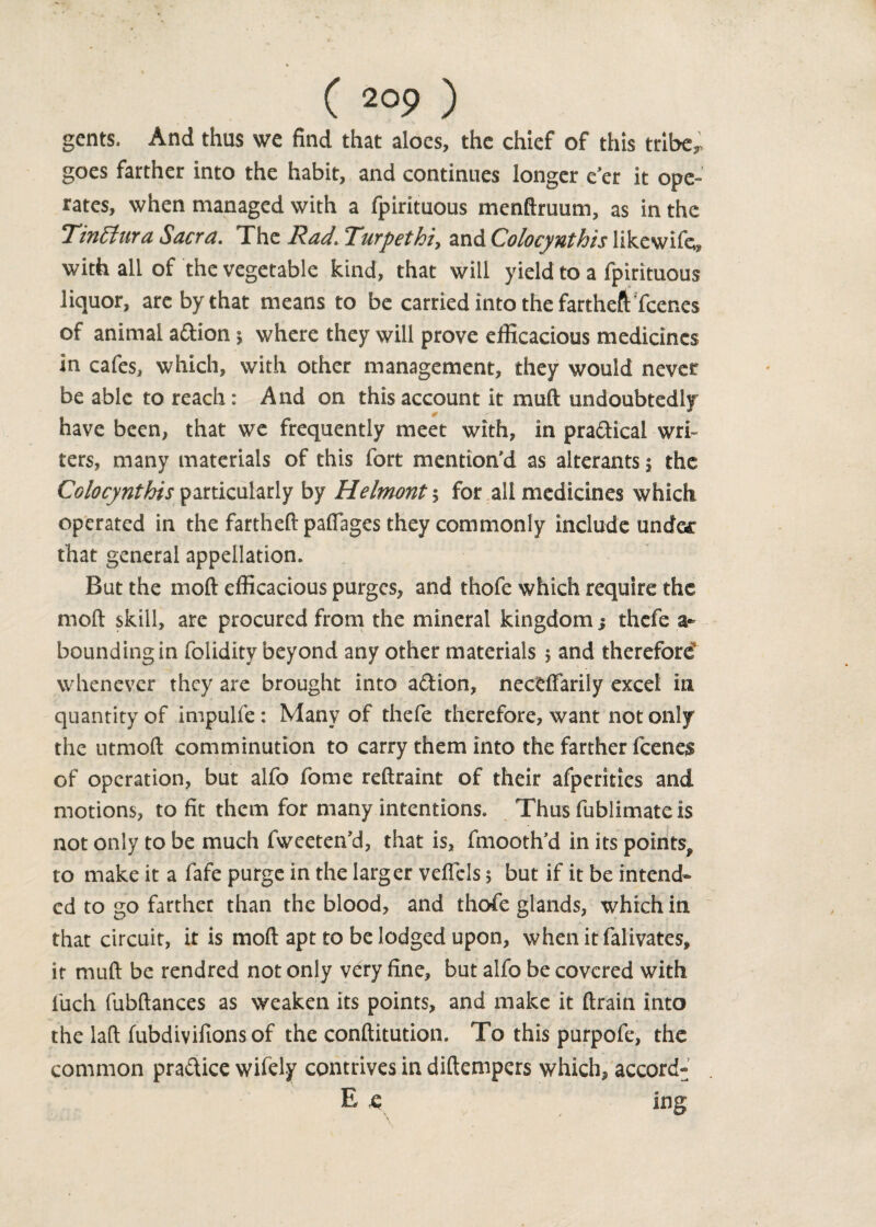 gents. And thus we find that aloes, the chief of this tribe,, goes farther into the habit, and continues longer e er it ope¬ rates, when managed with a fpirituous mendruum, as in the TinBura Sacra. The Rad. Turpethi, and Colocynthis likewife, with all of the vegetable kind, that will yield to a fpirituous liquor, are by that means to be carried into the fartheft feenes of animal a&ion $ where they will prove efficacious medicines in cafes, which, with other management, they would never be able to reach: And on this account it mud undoubtedly have been, that we frequently meet with, in practical wri¬ ters, many materials of this fort mention’d as alterants $ the Colocynthis particularly by Helmont ; for all medicines which operated in the fartheft pafiages they commonly include under that general appellation. But the mod efficacious purges, and thofe which require the mod skill, are procured from the mineral kingdom j thefe a- bounding in foliditv beyond any other materials 5 and therefore8 whenever they are brought into aftion, neccffarily excel in quantity of impulfe : Many of thefe therefore, want not only the utmod comminution to carry them into the farther feenes of operation, but alfo fome redraint of their afperities and motions, to fit them for many intentions. Thus fublimate is not only to be much fweeten’d, that is, fmooth'd in its points, to make it a fafe purge in the larger veflcls $ but if it be intend¬ ed to go farther than the blood, and thofe glands, which in that circuit, it is mod apt to be lodged upon, whenitfalivates, it mud be rendred not only very fine, but alfo be covered with fuch fubdances as weaken its points, and make it drain into the lad fubdivifionsof the conditution. To this purpofe, the common pra&ice wifely contrives in didempers which, accord- E e ing