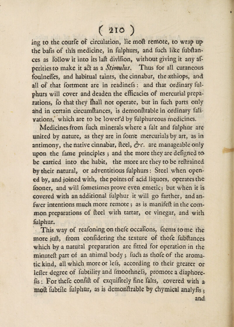 tng to the courfe of circulation, lie mod remote, to wrap up the bails of this medicine, in fulphurs, and fuch like fubftan- ces as follow it into its laft divifion, without giving it any af- perities to make it a£t as a Stimulus. Thus for all cutaneous foulnefles, and habitual taints, the cinnabar, the aethiops, and all of that fortment are in readinefs: and that ordinary ful¬ phurs will cover and deaden the efficacies of mercurial prepa¬ rations, fo that they ffiall not operate, but in fuch parts only and in certain circumftances, is demonftrable in ordinary fait- vations, which are to be lower’d by fulphurcous medicines. Medicines from fuch minerals where a fait and fulphur are united by nature, as they are in fome mercurials by art, as in antimony, the native cinnabar, fteel, ire. are manageable only upon the fame principles; and the more they are defigned to be carried into the habit, the more are they to be reftrained by their natural, or adventitious fulphurs: Steel when open¬ ed by, and joined with, the points of acid liquors, operates the fooner, and will fometimes prove even emetics but when it is covered with an additional fulphur it will go farther, andan- fwer intentions much more remote; as is manifeft in the com¬ mon preparations of fteel with tartar, or vinegar, and with fulphur. This way of reafoning on thefe occafions, feems to me the more juft, from confidering the texture of thofe fubftances which by a natural preparation are fitted for operation in the minuteft part of an animal body •, fudi as thofe of the aroma¬ tic kind, all which more or lefs, according to their greater or Idler degree of fubtility and fmoothnefs, promote a diaphore- fis: For thefe confift of exquifitely fine falts, : covered with a moft fubttle fulphur, as is demoriftrable by chymical analyfis; and