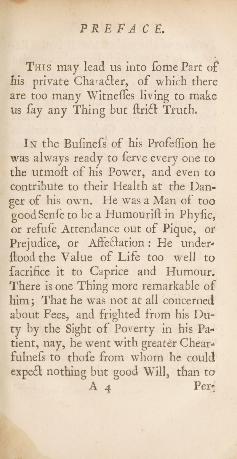 This may lead us into fome Part of his private Cha'afler, of which there are too many WitnefTes living to make us fay any Thing but ftrift Truth. In the Buiinefs of his Profeffion he was always ready to ferve every one to the utmoll; of his Power, and even to contribute to their Health at the Dan¬ ger of his own. He was a Man of too goodSenle to be a Humourift in Phylic, or refufe Attendance out of Pique, or Prejudice, or Allegation : He under- ftood the Value of Life too well to facrifice it to Caprice and Humour. There is one Thing more remarkable of him; That he was not at all concerned about Fees, and frighted from his Du¬ ty by the Sight of Poverty in his Pa¬ tient, nay, he went with greater Chear- fulnefs to thofe from whom he could expefl nothing but good Will, than to