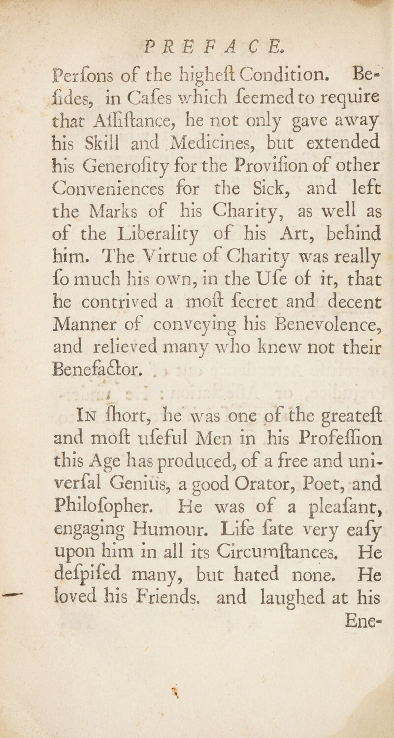 Perfons of the higheft Condition. Be- fides, in Cafes which feemed to require that Afliftance, he not only gave away his Skill and Medicines, but extended his Generality for the Provilion of other Conveniences for the Sick, an d left the Marks of his Charity, as well as of the Liberality of his Art, behind him. The Virtue of Charity was really fo much his own, in the Ufe of it, that he contrived a moft fecret and decent Manner of conveying his Benevolence, and relieved many who knew not their Benefa&or. , • . -i e I : In fhort, he was one of the greateft and moft ufeful Men in his Profeflion this Age has produced, of a free and uni- verfal Genius, a good Orator, Poet, and Philolbpher. He was of a pleafant, engaging Humour. Life fate very eafy upon him in all its Circuraftances. He deipifed many, but hated none. He loved his Friends, and laughed at his Ene-