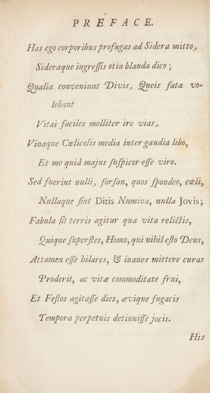 Has ego corporibusprofugas ad Sidera mittOj Sideraque ingrejfis otia blanda dico ; gpualia conveniunt T)ivisj ffueis fata vo* lebant Vital faciles molliter ire vias^ Vinaque Coelicolis media intergaudia hbo9 Et me quid majus fufpicor ejfe viro. Sed fuerint nullij, for fan ^ quos fpondeo? codi, Nullaque fint Ditis Numina} nulla Jo vis j Fabula fit terris agitur qu& Vita relict is ^ Quique fuperfesj Homo5 qui nihilejto Heus^ Attamen ejfe hilares? & inanes mittere curas cProderit, ac vita commoditate frui, Et Fefos agitajfe dies} avique fugacis Temp or a perpetuis detinuijfe jocis. His