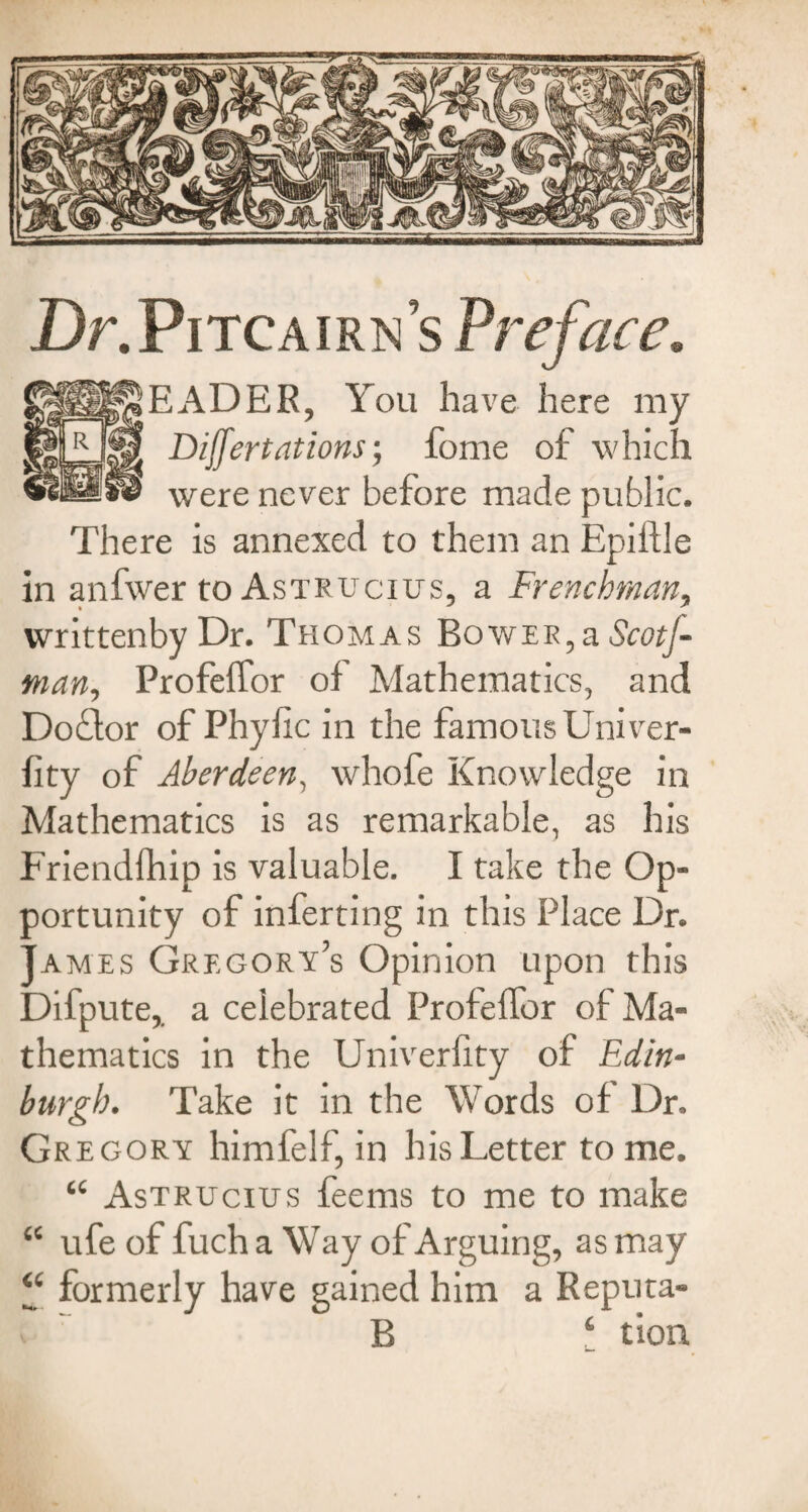 Dr.PiTCAiRNS Preface, EADER, You have here my Dilfertations; fome of which were never before made public. There is annexed to them an Epiftle in anfwer to Astrucius, a Frenchman, writtenbyDr. Thomas Bower,a Scot]- man, ProfefTor of Mathematics, and Doftor of Phyfic in the famous Univer- fity of Aberdeen, whofe Knowledge in Mathematics is as remarkable, as his Friendfhip is valuable. I take the Op¬ portunity of inferting in this Place Dr. James Gregory’s Opinion upon this Difpute,. a celebrated ProfefTor of Ma¬ thematics in the Univerhty of Edin¬ burgh. Take it in the Words of Dr. Gregory himfelf, in his Letter to me. “ Astrucius feems to me to make “ ufe of fuch a Way of Arguing, as may “ formerly have gained him a Reputa- «. B ‘ tion