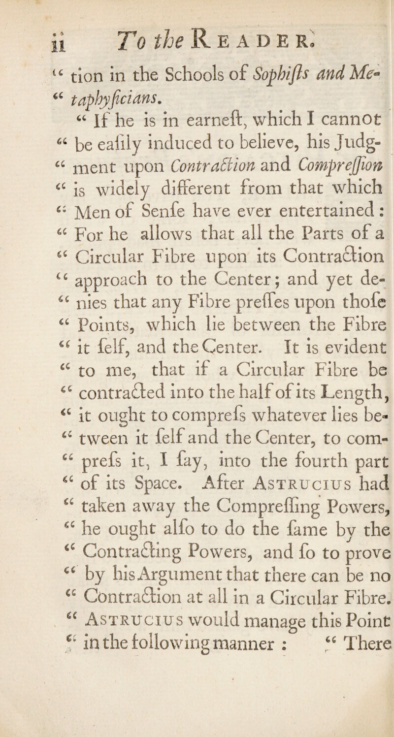 “ tion in the Schools of Sophifls and Me- 44 tapbyjtcians. 44 If he is in earneft, which 1 cannot 44 be eaiily induced to believe, his Judg- 44 ment upon Contraption and Comprejfion 44 is widely different from that which 44 Men of Senfe have ever entertained: 44 For he allows that all the Parts of a 44 Circular Fibre upon its Contraction 44 approach to the Center; and yet de- 44 nies that any Fibre preffes upon thofe 44 Points, which lie between the Fibre 44 it ielf, and the Center. It is evident 44 to me, that if a Circular Fibre be 44 contracted into the half of its Length, 44 it ought to comprefs whatever lies be- 44 tween it felf and the Center, to com- 44 prefs it, I fay, into the fourth part 44 of its Space. After Astrucius had 44 taken away the Compreffing Powers, 44 he ought alio to do the fame by the 44 Contracting Powers, and fo to prove 44 by his Argument that there can be no 44 Contraction at all in a Circular Fibre. 44 Astrucius would manage this Point (i in the following manner : 44 There