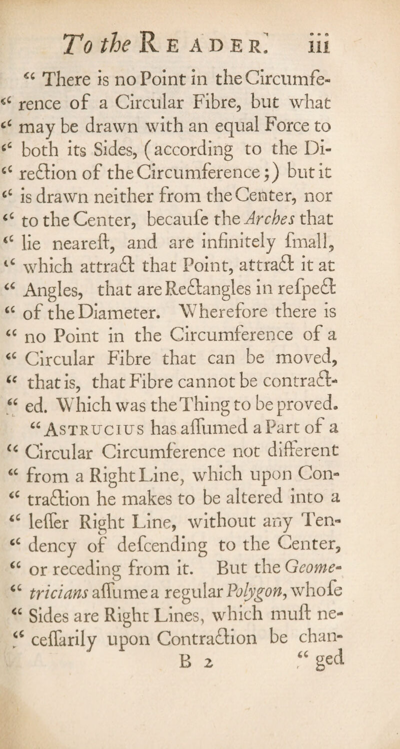 To the R E A D E R. <£ There is no Point in the Circumfe- (( rence of a Circular Fibre, but what £‘ may be drawn with an equal Force to ‘‘ both its Sides, (according to the Di- “ reftionof the Circumference;) but it is drawn neither from the Center, nor “ to the Center, becauie the Arches that “ lie neareft, and are infinitely fmall, “ which attract that Point, attraff it at “ Angles, that are Reftangles in refpedl “ of the Diameter. Wherefore there is “ no Point in the Circumference of a “ Circular Fibre that can be moved, “ that is, that Fibre cannot be contract* “ ed. Which was the Thing to be proved. “ Astrucius has aflumed aPart of a “ Circular Circumference not different “ from a Right Line, which upon Con- ‘c traffion he makes to be altered into a “ leffer Right Line, without any Ten- <c dency of defcending to the Center, “ or receding from it. But the Geome- “ tricians aflumea regular Polygon, whole “ Sides are Right Lines, which muff ne- a ceffarily upon Contraction be chan- B 2 “ ged