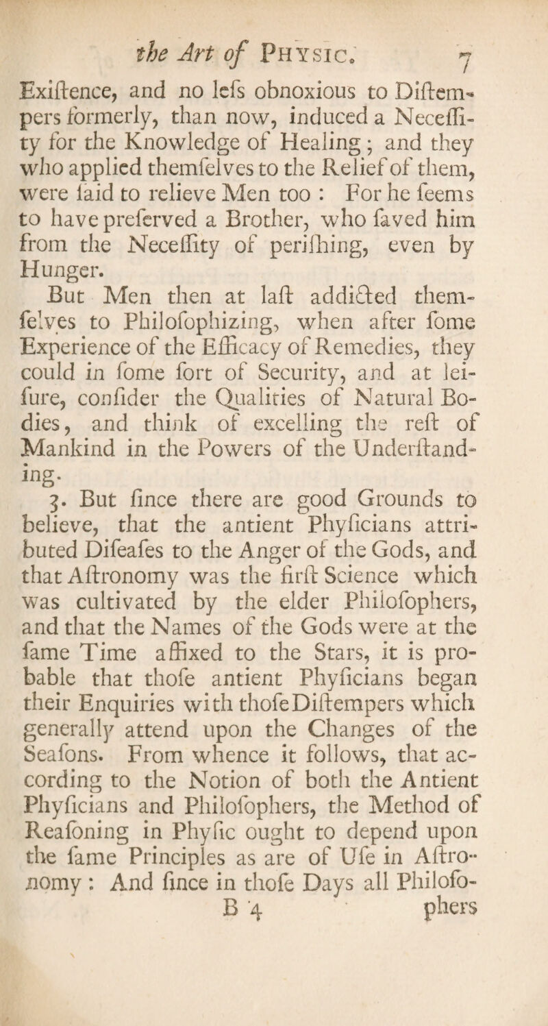 Exiftence, and no lefs obnoxious to Diftem- pers formerly, than now, induced a Neceffi- ty for the Knowledge of Healing; and they who applied themfelves to the Relief of them, were laid to relieve Men too : For he feems to havepreferved a Brother, who faved him from the Neceffity of perifhing, even by Hunger. But Men then at laft addicted them¬ felves to Philofophizing, when after fome Experience of the Efficacy of Remedies, they could in fome fort of Security, and at lei- lure, confider the Qualities of Natural Bo¬ dies, and think of excelling the reft of Mankind in the Powers of the Underftand- ing. 5. But fince there are good Grounds to believe, that the antient Phyficians attri¬ buted Difeafes to the Anger oi the Gods, and thatAftronomy was the firft Science which was cultivated by the elder Philofophers, and that the Names of the Gods were at the fame Time affixed to the Stars, it is pro¬ bable that thofe antient Phyficians began their Enquiries with thofeDiftempers which generally attend upon the Changes of the Seafons. From whence it follows, that ac¬ cording to the Notion of both the Antient Phyficians and Philofophers, the Method of Realbning in Phyfic ought to depend upon the fame Principles as are of Ufe in Aftro- nomy : And fince in thofe Days all Philofo- B 4 phers
