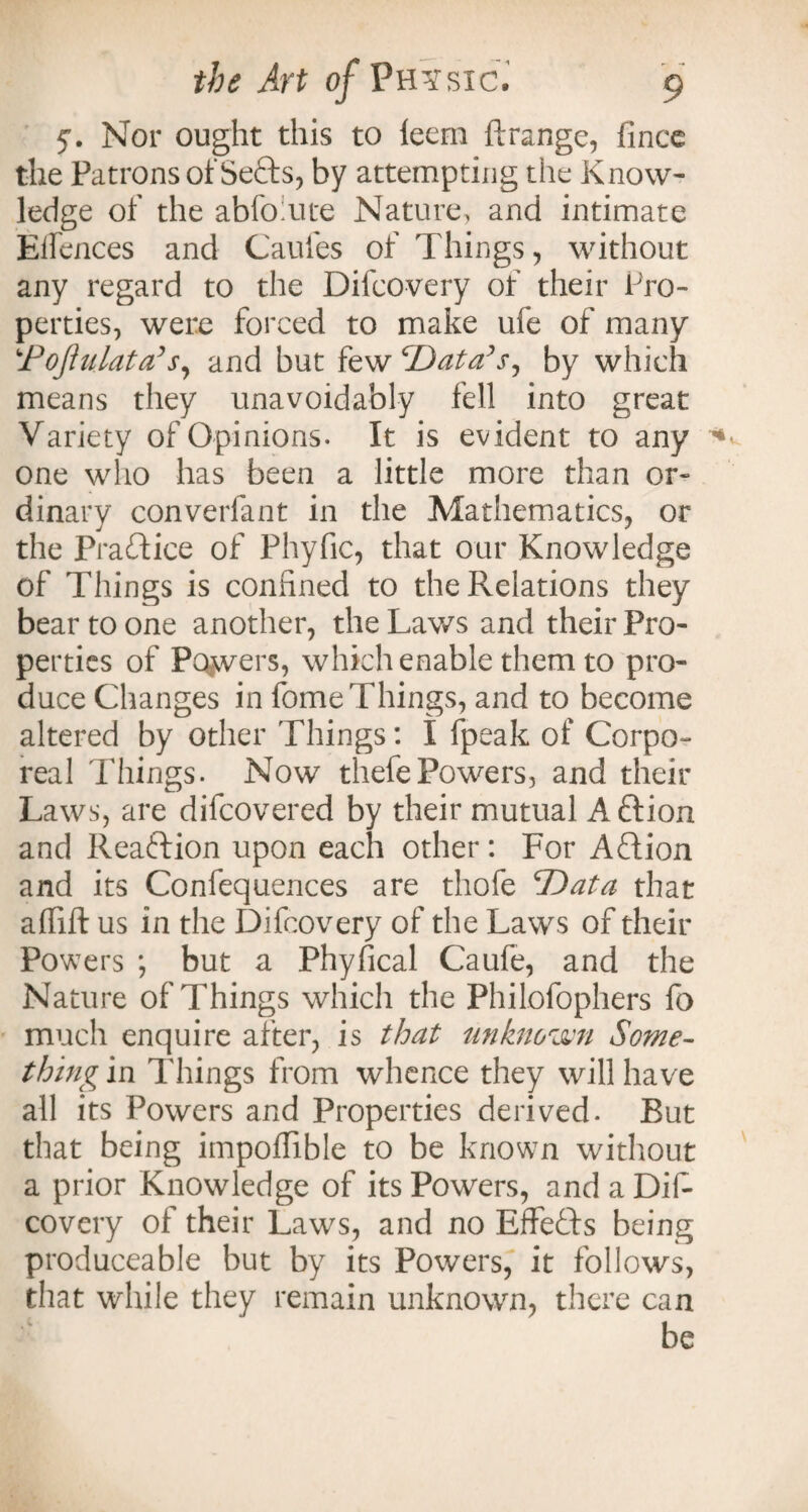 y. Nor ought this to leem ftrange, flnce the Patrons of Sefts, by attempting the Know¬ ledge of the abfo:ute Nature, and intimate Eifences and Caufes of Things, without any regard to the Difcovery of their Pro¬ perties, were forced to make ufe of many !'Pojhilata’s, and but few Data’s^ by which means they unavoidably fell into great Variety of Opinions. It is evident to any one who has been a little more than or¬ dinary converfant in the Mathematics, or the Practice of Phyfic, that our Knowledge of Things is confined to the Relations they bear to one another, the Laws and their Pro¬ perties of Powers, which enable them to pro¬ duce Changes in fome Things, and to become altered by other Things: I fpeak of Corpo¬ real Things. Now thefePowers, and their Laws, are difeovered by their mutual Aftion and Reaction upon each other: For Aftion and its Confequences are thofe 'Data that affift us in the Difcovery of the Laws of their Powers ; but a Phyfical Caufe, and the Nature of Things which the Philofophers fo much enquire after, is that unknown Some¬ thing in Things from whence they will have all its Powers and Properties derived. But that being impoflible to be known without a prior Knowledge of its Powers, andaDif* covery of their Laws, and no EfFefts being produceable but by its Powers, it follows, that while they remain unknown, there can be