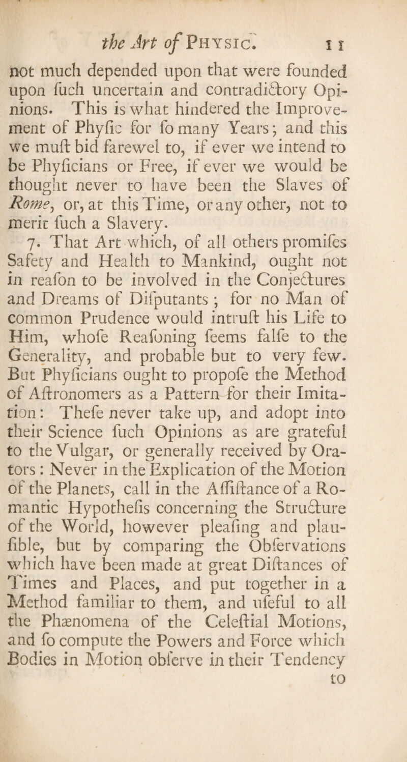 not much depended upon that were founded upon fuch uncertain and contradictory Opi¬ nions. This is what hindered the Improve¬ ment of Phyfic for fomany Years; and this we mult bid farewei to, if ever we intend to be Phyficians or Free, if ever we would be thought never to have been the Slaves of Rome, or, at this Time, or any other, not to meric fuch a Slavery. 7. That Art which, of all others promiles Safety and Health to Mankind, ought not in reafon to be involved in the Conjectures and Dreams of Difputants ; for no Man of common Prudence would intruft his Life to Him, whofe Reafoning feems falfe to the Generality, and probable but to very few. Bat Phyficians ought to propofe the Method of Aftronomers as a Pattern for their Imita¬ tion : Thefe never take up, and adopt into their Science fuch Opinions as are grateful to the Vulgar, or generally received by Ora¬ tors : Never in the Explication of the Motion of the Planets, call in the Affiftance of a Ro¬ mantic Hypothefis concerning the Structure of the World, however pleafing and plau- fible, but by comparing the Obfervations which have been made at great Diftances of Times and Places, and put together in a Method familiar to them, and uleful to all the Phenomena of the Celeftial Motions, and fo compute the Powers and Force which Bodies in Motion obierve in their Tendency to