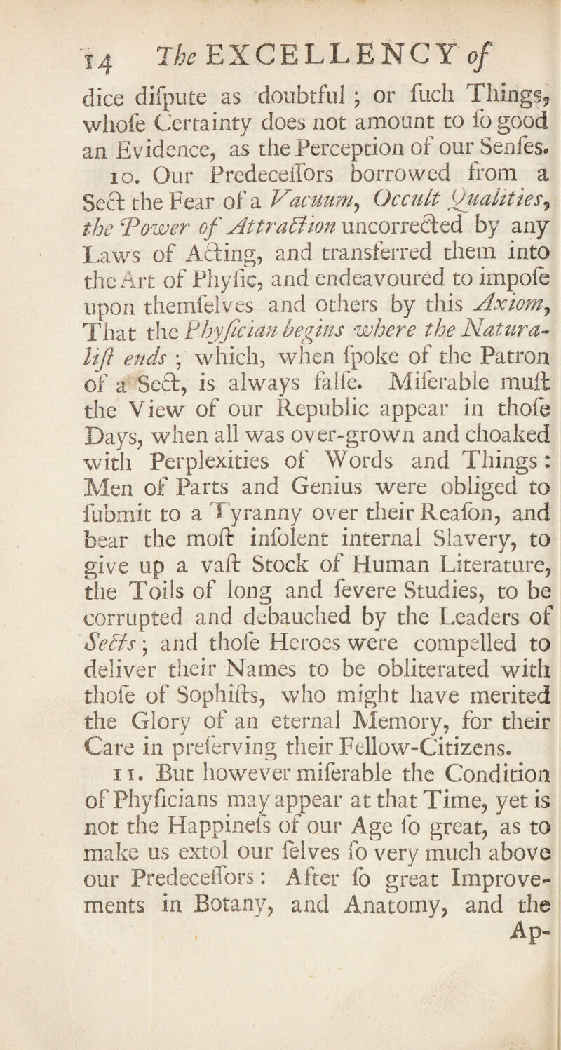 dice difpute as doubtful ; or fuch Things, whofe Certainty does not amount to fo good an Evidence, as the Perception of our Senfes. 10. Our Predecefiors borrowed from a Sect the Fear of a Vacuum, Occult Qualities, the Tower of AttractHon uncorrefted by any Laws of A&ing, and transferred them into the Art of Phyfic, and endeavoured to impole upon themfelves and others by this Axiom, That the Tdhyfician begins where the Natura- liji ends ; which, when fpoke of the Patron of a Seft, is always falfe. Miferable mud the View of our Republic appear in thofe Days, when all was over-grown and choaked with Perplexities of Words and Things: Men of Parts and Genius were obliged to fubmit to a Tyranny over their Reafon, and bear the molt infolent internal Slavery, to give up a vaft Stock of Human Literature, the Toils of long and fevere Studies, to be corrupted and debauched by the Leaders of Se£fs; and thofe Heroes were compelled to deliver their Names to be obliterated with thofe of Sophifts, who might have merited the Glory of an eternal Memory, for their Care in preferving their Fellow-Citizens. it. But however miferable the Condition ofPhyficians may appear at that Time, yetis not the Happinefs of our Age fo great, as to make us extol our lelves fo very much above our Predecefiors: After fo great Improve¬ ments in Botany, and Anatomy, and the Ap-