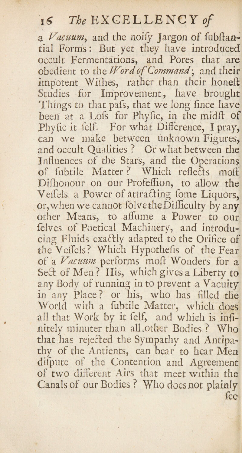 a Vacuum, and the noify jargon of fubftan- tial Forms: But yet they have introduced occult Fermentations, and Pores that are obedient to the IVord of Command; and their impotent Willies, rather than their honeft Studies for Improvement, have brought Things to that pafs, that we long lince have been at a Lofs for Phyfic, in the mid ft of Phyfic it felf. For what Difference, I pray, can we make between unknown Figures, and occult Qualities ? Or what between the Influences of the Stars, and the Operations of fubtile Matter ? Which reflects moft Dishonour on our Profeflion, to allow the Veflels a Power of attracting fome Liquors, or, when we cannot fblvetheDifficulty by any other Means, to aflame a Power to our felves of Poetical Machinery, and introdu¬ cing Fluids exactly adapted to the Orifice of the Veflels? Which Hypothefis of the Fear of a Vacuum performs moft Wonders for a SeCt of Men ? His, which gives a Liberty to any Body of running in to prevent a Vacuity in any Place? or his, who has filled the World with a fubtile Matter, which does all that Work by it felf, and which is infi¬ nitely minuter than all .other Bodies ? Who that has rejeCted the Sympathy and Antipa¬ thy of the Antients, can bear to hear Men difpute of the Contention and Agreement of two different Airs that meet within the Canals of our Bodies? Who does not plainly fee