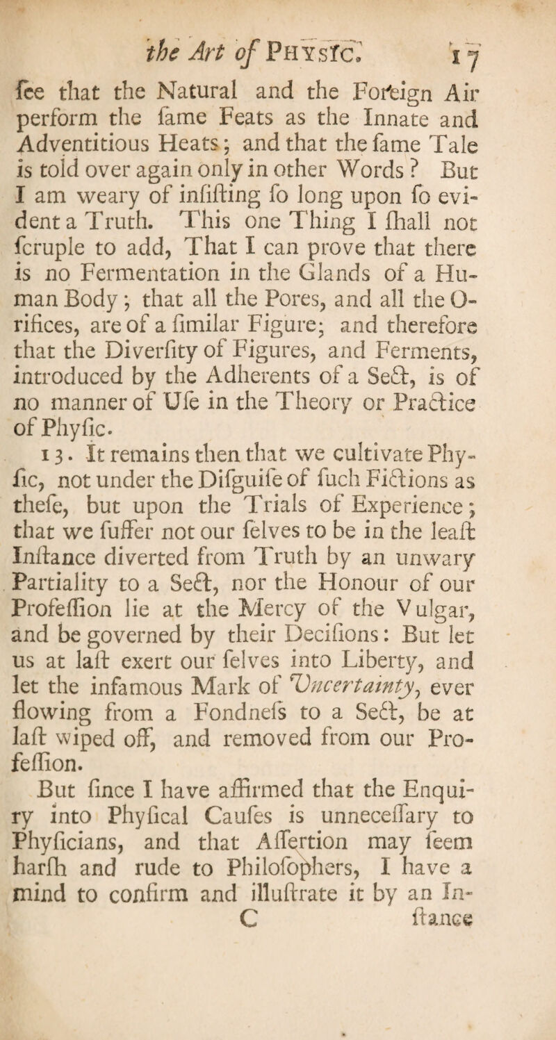 fee that the Natural and the Foreign Air perform the fame Feats as the Innate and Adventitious Heats; and that the fame Tale is toid over again only in other Words ? But I am weary of infilling fo long upon fo evi¬ dent a Truth. This one Thing I fhall not fcruple to add, That I can prove that there is no Fermentation in the Glands of a Hu¬ man Body ; that all the Pores, and all the O- rifices, are of afimilar Figure; and therefore that the Diverfity of Figures, and Ferments, introduced by the Adherents of a Se£t, is of no manner of Ufe in the Theory or Practice of Phyfic- 13. It remains then that we cultivate Phy- fic, not under the Difguife of fuch Fiftions as thefe, but upon the Trials of Experience; that we fuffer not our felves to be in the leaft Inftance diverted from Truth by an unwary Partiality to a Seft, nor the Honour of our Profeffion lie at the Mercy of the V ulgar, and be governed by their Decifions: But let us at laft exert our felves into Liberty, and let the infamous Mark of Uncertainty, ever flowing from a Fondnefs to a Sett, be at laft wiped off, and removed from our Pro- feflion. But fince I have affirmed that the Enqui¬ ry into Phyfical Caules is unneceffary to Phyficians, and that Affertion may leern harfh and rude to Philofophers, I have a mind to confirm and illuftrate it by an In- G fiance