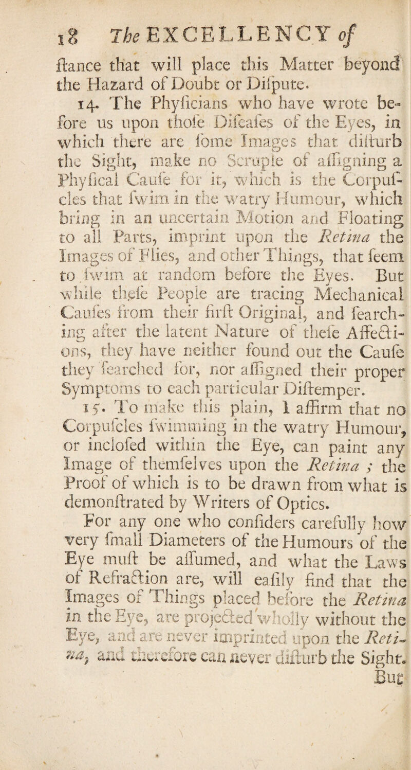 fiance that will place this Matter beyond the Hazard of Doubt orDiipute. 14. The Phyficians who have wrote be¬ fore us upon thole Difeafes of the Eyes, in which there are fome Images that diilurb the Sight, make no Scruple of affxgning a Phyfical Caufe for it, which is the Corpni¬ cies that fwim in the watrv Humour, which bring in an uncertain Motion and Floating to all Parts, imprint upon the Retina the Images of 'Flies, and other Things, that feem to.iwirn at random before the Eyes. But while dide People are tracing Mechanical Caufes from their fir ft Original, and lurch¬ ing after the latent Nature of tilde Affecti¬ ons, they have neither found out the Caufe they Tearched for, nor affigned their proper Symptoms to each particular Diftemper. 15. To make this plain, 1 affirm that no Corpufcles fwimming in the watry Humour, or inclofed within the Eye, can paint any Image of themfelves upon the Retina ; the Proof of which is to be drawn from what is demonftrated by Writers of Optics. For any one who confiders carefully how very fmall Diameters of the Humours of the Eye mult be affumed, and what the Laws of Refraction are, will eafily find that the Images or Things placed before the Retina in the Eye, are proje&ed wholly without the Eye, and are never imprinted upon the Reti- •iai aad therefore can never diiiurb the Sight. But