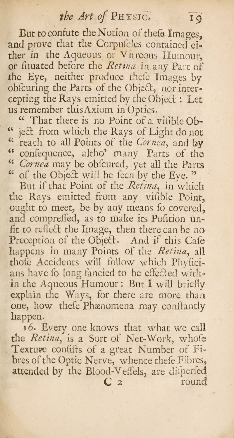 But to confute the Notion of thefe Images, and prove that the Corpufcles contained ei« ther in the Aqueous or Vitreous Humour, or iituated before the Retina in any Part of the Eye, neither produce thefe Images by obfcuring the Parts of the Objeft, nor inter¬ cepting the Rays emitted by the Object: Let us remember thisAxiom in Optics. u That there is no Point of a vifible Ob- a jeft from which the Rays of Light do not u reach to all Points of the Cornea, and by u confequence, altho’ many Parts of the u Cornea may be obfcured, yet all the Parts u of the Objeffc will be feen by the Eye. ” But if that Point of the Retina, in which the Rays emitted from any vifible Point, ought to meet, be by any means fo covered, and comprelfed, as to make its Pofition un¬ fit to refleft the Image, then there can be no Freception of the Objeft. And if this Cafe happens in many Points of the Retina, all thole Accidents will follow which Phyfich ans have fo long fancied to be edefied with¬ in the Aqueous Humour: But I will briefly explain the Ways, for there are more than one, how thefe Phenomena may conitantly happen. 16. Every one knows that what we call the Retina, is a Sort of Net-Work, whole Texture conflfls of a great Number of Fi¬ bres of the Optic Nerve, whence thefe Fibres, attended by the Blood-Veflels, are difperfed C 2 round