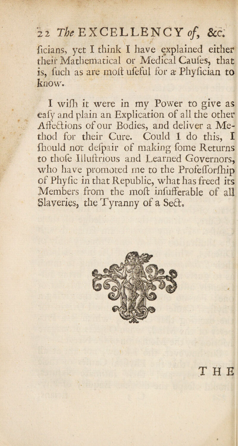 -Tv \ - • ‘ r ficians, yet I think I have explained either their Mathematical or Medical Caufes, that is, fuch as are moft ufefui for a* Phyfician to know. I wifh it were in my Power to give as eafy and plain an Explication of all the other Aftedions of our Bodies, and deliver a Me¬ thod for their Cure. Could 1 do this, I fhould not defpair of making feme Returns to thofe liluftrious and Learned Governors, who have promoted me to the Profefforfhip of Phylic in that Republic, what has freed its Members from the moft infufferable of all Slaveries, the Tyranny of a Sed* THE