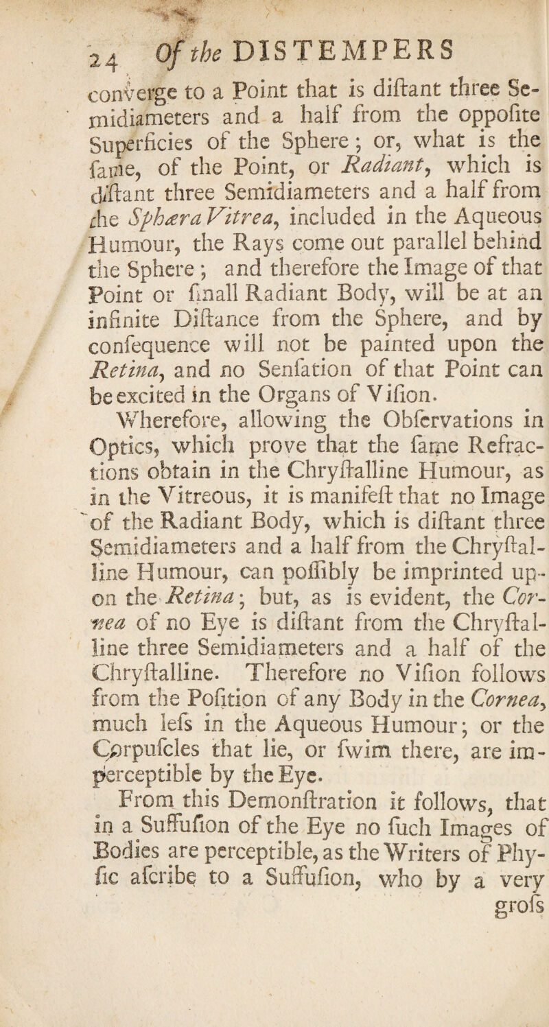 converge to a Point that is diftant three Se¬ nt idiameters and a half from the oppofite Superficies of the Sphere; or, what is the facie, of the Point, or Radiant, which is diftant three Semidiameters and a half from die Sphtera Vitrea, included in the Aqueous Humour, the Rays come out parallel behind the Sphere; and therefore the Image of that point or finall Radiant Body, will be at an infinite Diftance from the Sphere, and by confequence will not be painted upon the Retina, and no Senfation of that Point can be excited in the Organs of Vifion. Wherefore, allowing the Obfervations in Optics, which prove that the fame Refrac¬ tions obtain in the Chryftalline Humour, as in the Vitreous, it is manifeft that no Image of the Radiant Body, which is diftant three Semidiameters and a half from the Chryftal¬ line Humour, can poffibly be imprinted up¬ on the Retina; but, as is evident, the Cor¬ nea of no Eye is diftant from the Chryftal¬ line three Semidiameters and a half of the Chryftalline. Therefore no Vifion follows from the Pofition of any Body in the Cornea, much lefs in the Aqueous Humour; or the Cprpufcles that lie, or fwim there, are im¬ perceptible by the Eye. From this Demonftration it follows, that in a Suffufion of the Eye no fuch Images of Bodies are perceptible, as the Writers of Phy- fic afcribe to a Suflufion, who by a very grois