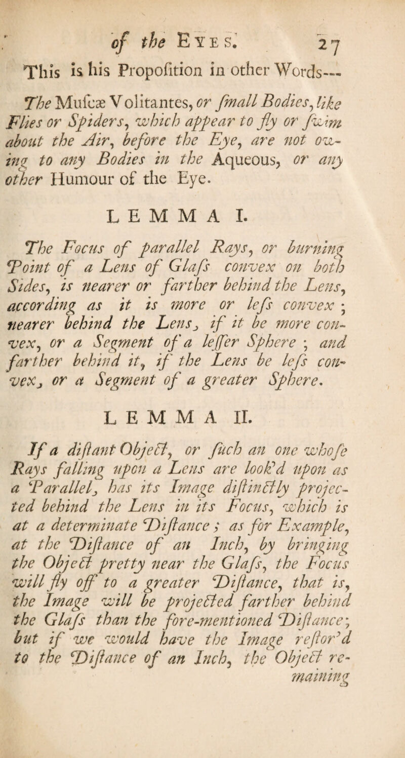 This is his Propofition in other Words— The Mufeae Volitantes, or [mail Bodies, like Flies or Spiders, which appear to fly or fw\m about the Air, before the Eye, are not ow¬ ing to any Bodies in the Aqueous, or any other Humour of the Eye. LEMMA I. The Focus of parallel Rays, or burning Doint of a Lens of Glafs convex on both Sides, is nearer or farther behind the Lens, according as it is more or lefs convex • nearer behind the Lensj if it be more con¬ vex, or a Segment of a leffer Sphere ; and farther behind it, if the Lens be lefs con• veXj or a Segment of a greater Sphere. L EMMA IL If a diflant Objeli, or fuch an one whofe Rays falling upon a Lens are look'd upon as a ‘Parallel., has its Image diflinktly projec¬ ted behind the Lens in its Focus, which is at a determinate Diftance ; as for Example, at the Diftance of an Inch, by bringing the Objctt pretty near the Glafs, the Focus will fly off to a greater Diftance, that is, the Image will be projected farther behind the Glafs than the fore-mentioned Diftance; but if we would have the Image reftord to the Diftance of an Inch, the Objelt re¬ maining