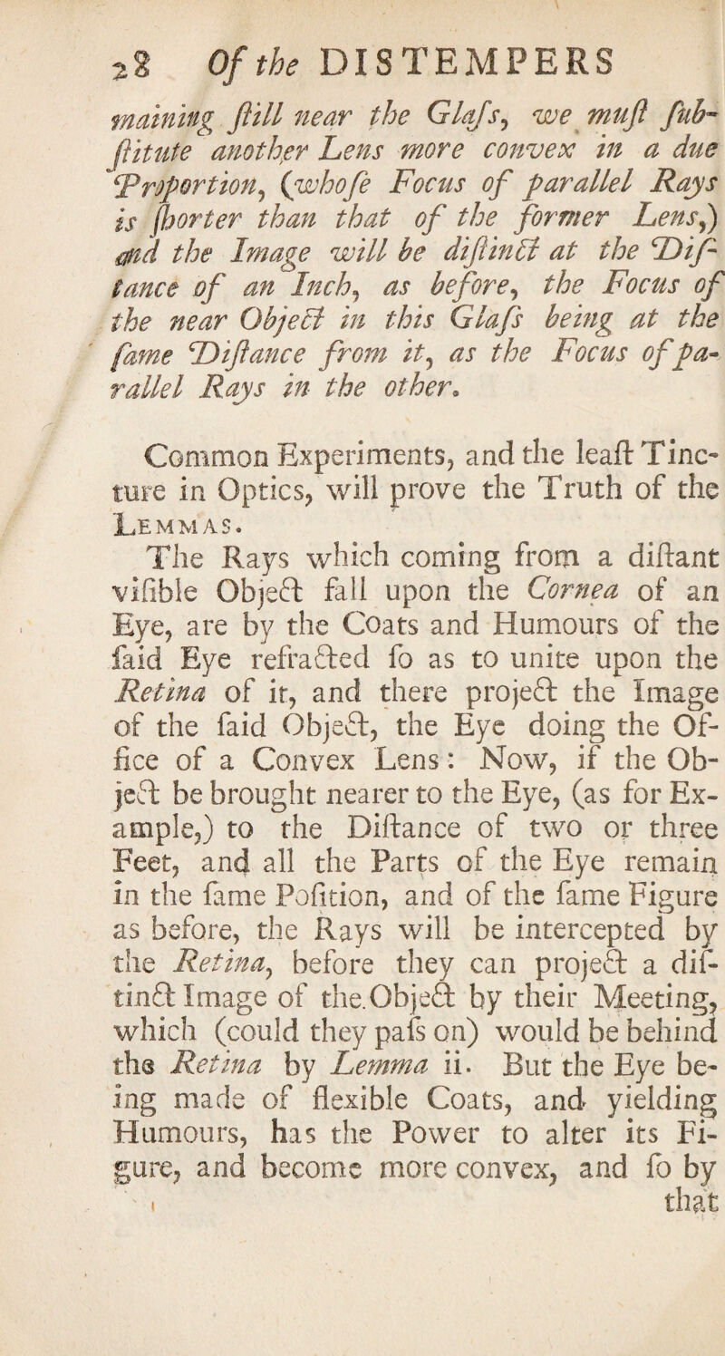 maining ft ill near the Glafs, we muft fub~ ftitute another Lens more convex in a due ‘proportion, (whofe Focus of parallel Rays is fljorter than that of the former Lens,) md the Image will be diftinff at the Dif tance of an Inch, as before, the Focus of the near ObjeLt in this Glafs being at the fame Diftance from it, as the Focus of pa¬ rallel Rays in the other. Common Experiments, and the leaftTinc- ture in Optics, will prove the Truth of the Le mmas. The Rays which coming from a diftant vifible Objeft fall upon the Cornea of an Eye, are by the Coats and Humours of the faid Eye refracted fo as to unite upon the Retina of it, and there project the Image of the faid Objeft, the Eye doing the Of¬ fice of a Convex Lens: Now, if the Ob¬ ject be brought nearer to the Eye, (as for Ex¬ ample,) to the Diftance of two or three Feet, and all the Parts of the Eye remain in the fame Pofition, and of the fame Figure as before, the Rays will be intercepted by the Retina, before they can project a dif- find Image of the.Objeft by their Meeting, which (could they pafs on) would be behind the Retina by Lemma ii. But the Eye be¬ ing made of flexible Coats, and yielding Humours, has the Power to alter its Fi¬ gure, and become more convex, and fo by i