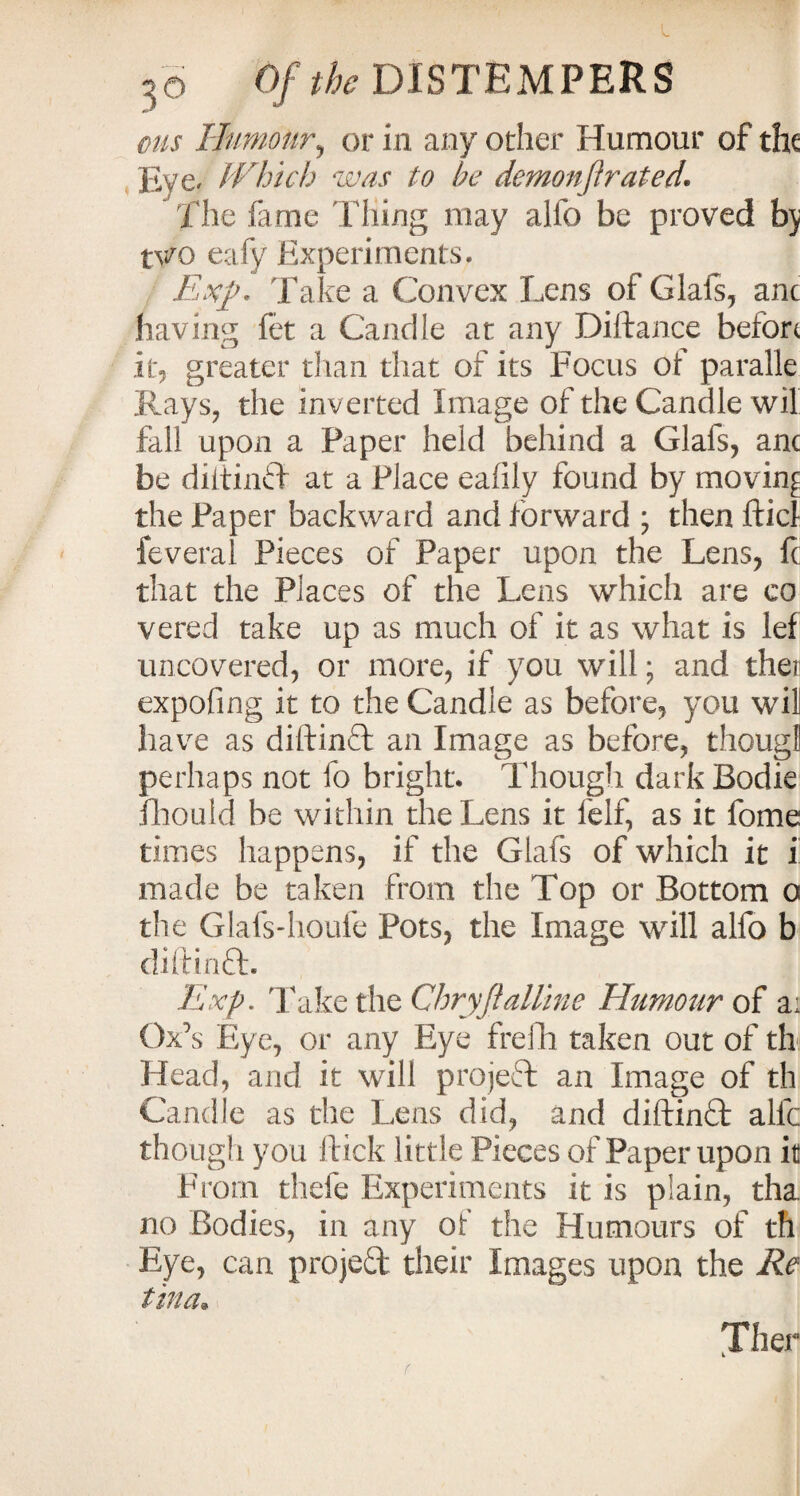 ms Humour, or in any other Humour of the Eye. Which was to he demo nfl rated. ' The fame Thing may alio be proved by t\?Q eafy Experiments. Exp- Take a Convex Lens of Glafs, anc having fet a Candle at any DiAance before it, greater than that of its Focus of paralle Rays, the inverted Image of the Candle wil fall upon a Paper held behind a Glafs, anc be diltinif at a Place ealily found by moving the Paper backward and forward ; then flick feveral Pieces of Paper upon the Lens, fc that the Places of the Lens which are co vered take up as much of it as what is lef uncovered, or more, if you will; and thei> expofing it to the Candle as before, you wil have as diftinft an Image as before, thougl perhaps not fo bright. Though ciarkBodie fhould be within the Lens it felf, as it fome times happens, if the Glafs of which it i made be taken from the Top or Bottom o the Glafs-houfe Pots, the Image will alfo b diftinft. Exp. Take the Chryflalline Humour of a; Ox's Eye, or any Eye frefh taken out of th Head, arid it will project an Image of th Candle as the Lens did, and diftinft alfc though you flick little Pieces of Paper upon it From thefe Experiments it is plain, tha. no Bodies, in any of the Humours of th Eye, can project their Images upon the Re tin a* Xher