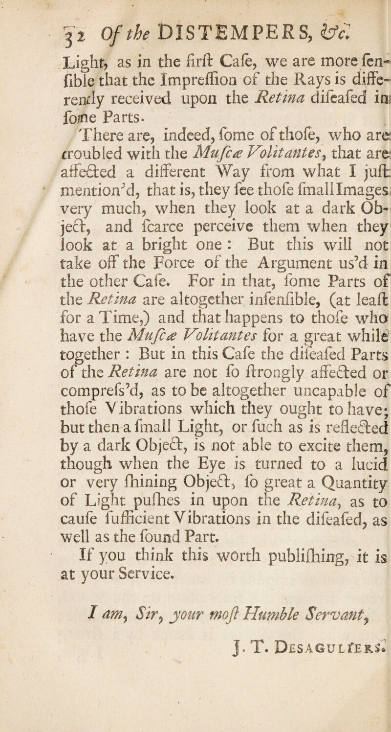 Light, as in the fir ft Cafe, we are more fen- fible that the Impreflioo of the Rays is diffe¬ rently received upon the Retina difeafed in fome Parts. There are, indeed, fome of thofe, who are troubled with the Mu fig Volitantes, that are aife£ted a different Way from what I juft, mentioned, that is, they fee thofe fmallImages very much, when they look at a dark Ob¬ ject, and fcarce perceive them when they look at a bright one : But this will not take off the Force of the Argument us’d in the other Cafe. For in that, fome Parts of the Retina are altogether infenfible, (at leaft for a Time,) and that happens to thofe who have the Mu fig Volit antes for a great while together : But in this Cafe the difeafed Parts of the Retina are not fo ftrongly affefted or comprefs’d, as to be altogether uncapable of thofe V ibrations which they ought to have; but then a fmall Light, or fuch as is refleded by a dark Object, is not able to excite them, though when the Eye is turned to a lucid or very fhining Object, fo great a Quantity of Light pufhes in upon the Retina, as to caule fufficient Vibrations in the difeafed, as well as the found Part. If you think this worth publishing, it is at your Service. I am, Sir. your tnofi Humble Servant, J. T. D£SAGULfEKS*»