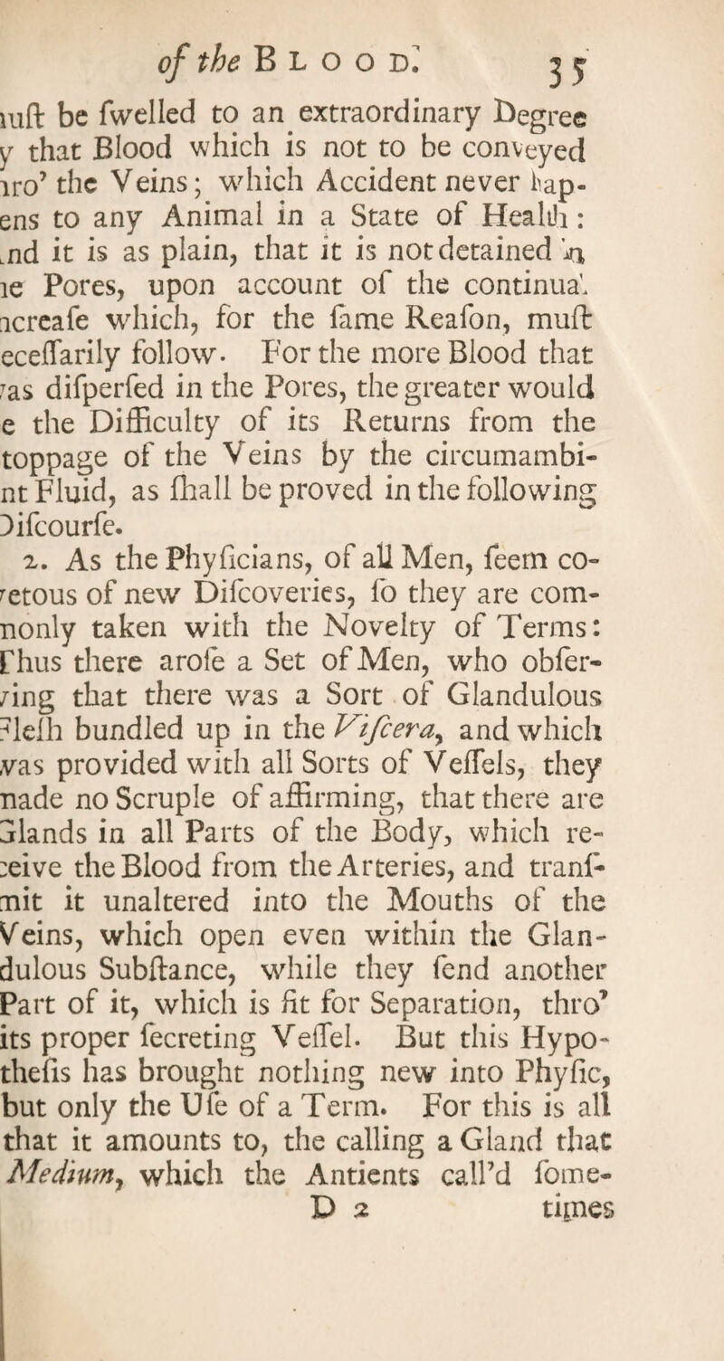 mft be fwelled to an extraordinary degree y that Blood which is not to be conveyed iro7 the Veins; which Accident never hap- ens to any Animal in a State of Health: Lnd it is as plain, that it is not detained 'n le Pores, upon account of the continual icreafe which, for the lame Reafon, muft eceffarily follow. For the more Blood that Tas difperfed in the Pores, the greater would e the Difficulty of its Returns from the toppage of the Veins by the circumambi- nt Fluid, as fliall be proved in the following Difcourfe. 2. As the Phyficians, of all Men, feern co¬ vetous of new Difcoveries, lo they are com- nonly taken with the Novelty of Terms: fhus there aroie a Set of Men, who obfer- /ing that there was a Sort of Glandulous ?lelh bundled up in the Vtfceray and which ,vas provided with all Sorts of Veffels, they nade no Scruple of affirming, that there are alands in all Parts of the Body, which re¬ vive the Blood from the Arteries, and trans¬ mit it unaltered into the Mouths of the Veins, which open even within the Glan¬ dulous Subftance, while they fend another Part of it, which is fit for Separation, thro7 its proper fecreting Veflel. But this Hypo- thelis has brought nothing new into Phyfic, but only the Ufe of a Term. For this is all that it amounts to, the calling a Gland that Mediumy which the Antients call’d fome- D 2 tipies