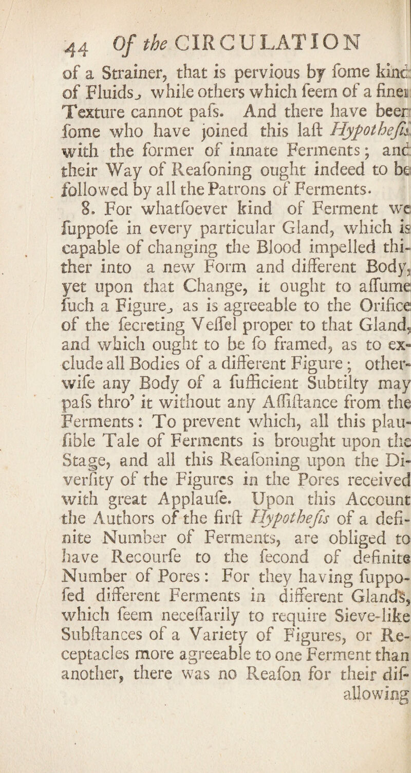 of a Strainer, that is pervious by feme kinc of Fluids., while others which feern of a fines Texture cannot pais. And there have beer feme who have joined this laft Hyp ot heft with the former of innate Ferments; and their Way of Reafoning ought indeed to be followed by all the Patrons of Ferments. 8. For whatfoever kind of Ferment we fuppofe in every particular Gland, which is capable of changing the Blood impelled thi¬ ther into a new Form and different Bodys yet upon that Change, it ought to affume filch a Figure., as is agreeable to the Orifice of the fecreting Veffel proper to that Gland, and which ought to be fc framed, as to ex« elude all Bodies of a different Figure ; other- wife any Body of a fufficient Subtilty may pals thro^ it without any Affiftance from the Ferments: To prevent which, all this plan- fible Tale of Ferments is brought upon the Stage, and all this Reafoning upon the Di¬ versity of the Figures in the Pores received with great Applaufe. Upon this Account the Authors of the firft Hypothefis of a defi¬ nite Number of Ferments, are obliged to have Recourfe to the fecond of definite Number of Pores: For they having fuppo- fed different Ferments in different Gland?, which feern neceffarily to require Sieve* like Subftances of a Variety of Figures, or Re¬ ceptacles more agreeable to one Ferment than another, there was no Reafon for their difi allowing i