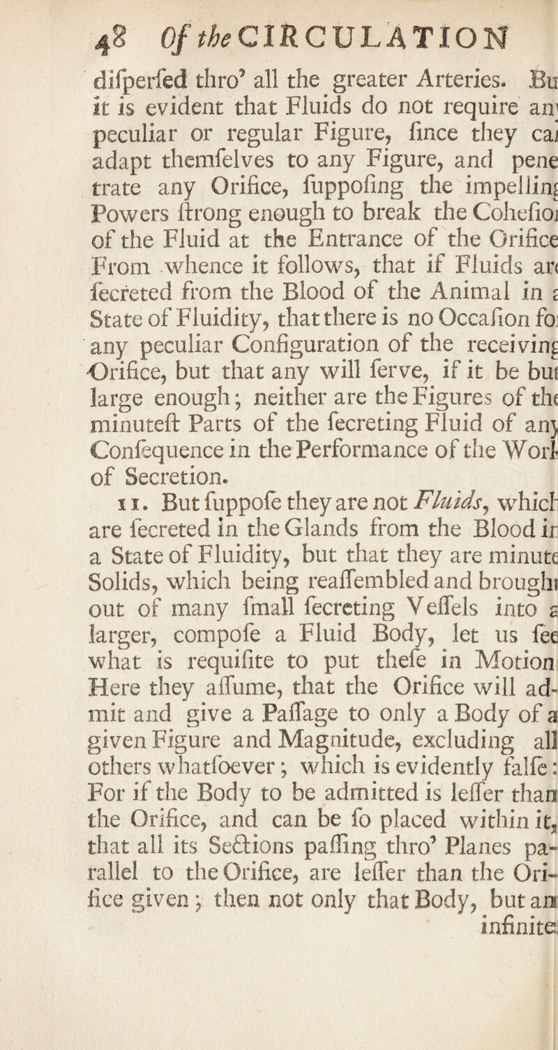 difperfed thro’ all the greater Arteries. Bu it is evident that Fluids do not require an] peculiar or regular Figure, fince they cai adapt themfelves to any Figure, and pene trate any Orifice, fuppofing the impellim Powers ftrong enough to break the Cohefioi of the Fluid at the Entrance of the Orifice From whence it follows, that if Fluids an fecreted from the Blood of the Animal in e State of Fluidity, that there is no Occafion fo any peculiar Configuration of the receiving Orifice, but that any will ferve, if it be but large enough; neither are the Figures of the minuteft Parts of the fecreting Fluid of an} Confequence in the Performance of the Woil of Secretion. 11. But fuppole they are not Fluids, whicl are lecreted in the Glands from the Blood ir a State of Fluidity, but that they are minute Solids, which being reaffembled and broughi out of many fmall fecreting Veflels into s larger, compofe a Fluid Body, let us fee what is requifite to put thele in Motion Here they affume, that the Orifice will ad¬ mit and give a Paflage to only a Body of a given Figure and Magnitude, excluding all others whatfoever; which is evidently faife : For if the Body to be admitted is leffer than the Orifice, and can be fo placed within it, that all its Sections palling thro’ Planes pa¬ rallel to the Orifice, are leffer than the Ori¬ fice given} then not only that Body, but an infinite