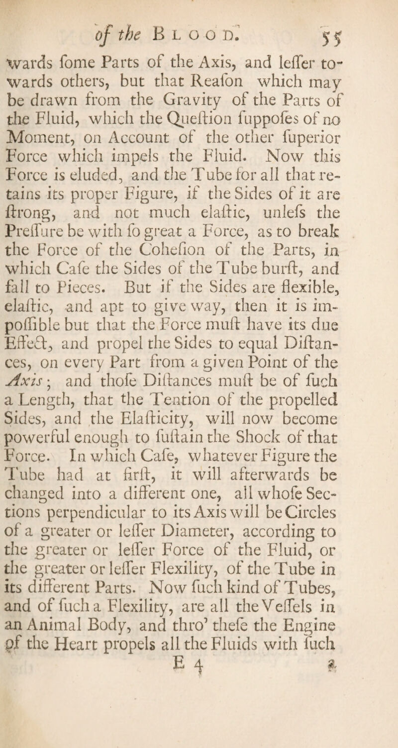 Wards fome Parts of the Axis, and leffer to¬ wards others, hut that Reafon which may be drawn from the Gravity of the Parts of the Fluid, which the Queftion fuppofes of no Moment, on Account of the other fuperior Force which impels the Fluid. Now this Force is eluded, and the Tube for all that re¬ tains its proper Figure, if the Sides of it are ftrong, and not much elaftic, unlefs the Prelfure be with fo great a Force, as to break the Force of the Cohefion of the Parts, in which Cafe the Sides of the Tube burft, and fall to Pieces. But if the Sides are flexible, elaftic, and apt to give way, then it is im- poflible but that the Force muft have its due EfteQg and propel the Sides to equal Diftan- ces, on every Part from a given Point of the Axis • and thofe Distances muft be of fuch a Length, that the Tendon of the propelled Sides, and the Elafticity, will now become powerful enougli to fuftain the Shock of that Force- In which Cafe, whatever Figure the Tube had at firft, it will afterwards be changed into a different one, all whofe Sec¬ tions perpendicular to its Axis will be Circles of a greater or Idler Diameter, according to the greater or leffer Force of the Fluid, or the greater or leffer Flexility, of the Tube in its different Parts. Now fuch kind of Tubes, and of fuch a Flexility, are all theVeffels in an Animal Body, and thro' thefe the Engine pf the Heart propels all the Fluids with fuch E 4 a