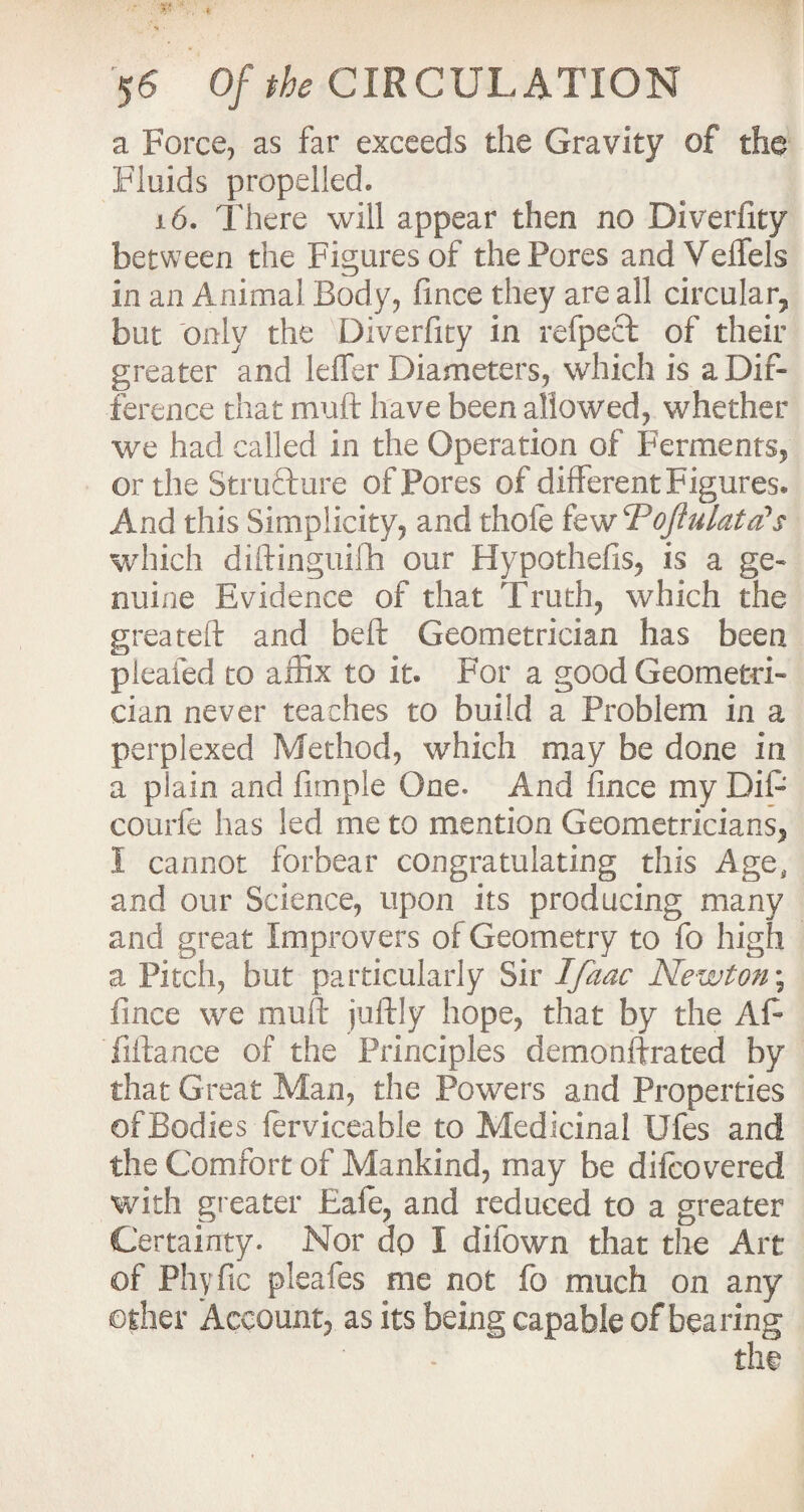 a Force, as far exceeds the Gravity of the Fluids propelled. 16. There will appear then no Diverfity between the Figures of the Pores andVeffels in an Animal Body, fince they are all circular, but only the Diverfity in refpecl: of their greater and ldfer Diameters, which is a Dif¬ ference that muft have been allowed, whether we had called in the Operation of Ferments, or the Structure of Pores of different Figures* And this Simplicity, and thole few cPoJtulata's which diftinguifh our Hypothefis, is a ge¬ nuine Evidence of that Truth, which the greateft and bell: Geometrician has been pleated to affix to it. For a good Geometri¬ cian never teaches to build a Problem in a perplexed Method, which may be done in a plain and Ample One* And fince my Difi courfe has led me to mention Geometricians, I cannot forbear congratulating this Age, and our Science, upon its producing many and great Improvers of Geometry to fo high a Pitch, but particularly Sir Ifaac Newton; fince we muft juftly hope, that by the Aft fiftance of the Principles demonftrated by that Great Man, the Powers and Properties ofBodies lerviceable to Medicinal Ufes and the Comfort of Mankind, may be difcovered with greater Eafe, and reduced to a greater Certainty. Nor dp I difown that the Art of Phyfic pleafes me not fo much on any other Account, as its being capable of bearing the