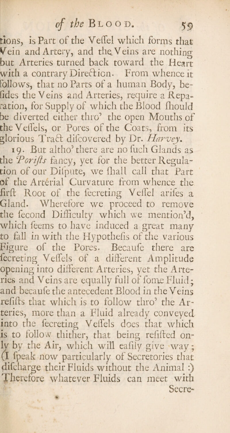 tions, is Part of the VeiTel which forms that Vein and Artery, and the. Veins are nothing but Arteries turned back toward the Heart with a contrary Direction- From whence it follows, that no Parts of a human Body, be- fides the Veins and Arteries, require a Repa¬ ration, for Supply of which the Blood fhould be diverted either thro’ the open Mouths of theVelfels, or Pores of the Coats, from its glorious Tract difcovered by Dr. Harvey. 19. But altho’there are no fucli Glands as the CPDrifts fancy, yet for the better Regula¬ tion of our Dilpute, we dial l call that Part of the Arterial Curvature from whence the firfl Root of the fecreting VeiTel arifes a Gland. Wherefore we proceed to remove the fecond Difficulty which we mention’d, which Teems to have induced a great many to fill in with the Hypothefis of the various Figure of the Pores. Becaufe there are fecreting Veflels of a different Amplitude opening into different Arteries, yet the Arte¬ ries and Veins are equally full of fome Fluid; and becaufe the antecedent Blood in the Veins refills that which is to follow thro’ the Ar¬ teries, more than a Fluid already conveyed into the fecreting Veffels does that which is to follow thither, that being refilled on¬ ly by the Air, which will eafily give way; (I fpeak now particularly of Secretories that difeharge their Fluids without the Animal :) Therefore whatever Fluids can meet with Secre-