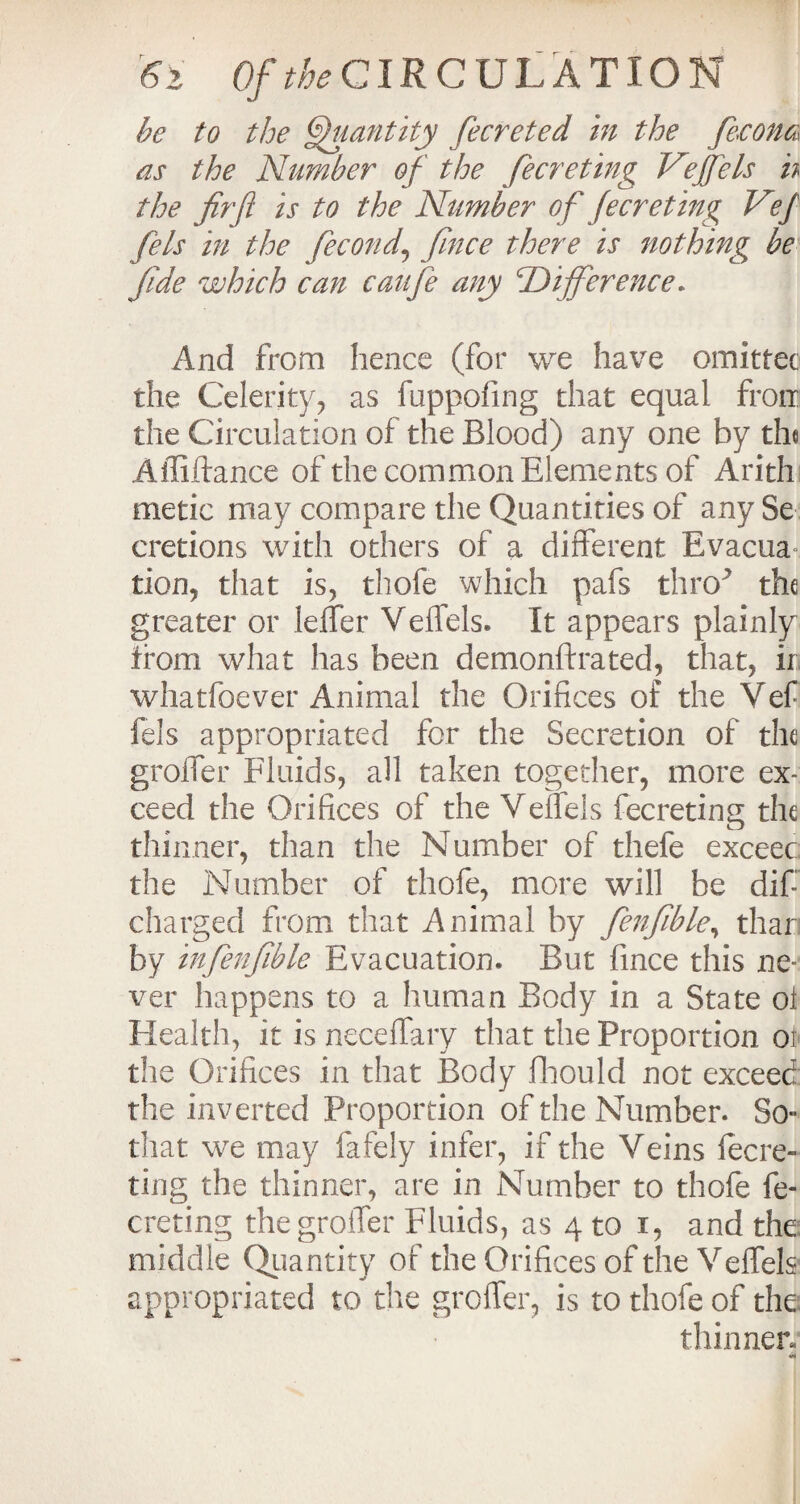 be to the Quantity fecreted in the fecona as the Number of the fecreting Veffels h the fir ft is to the Number of fecreting Vef fels in the fecond, fince there is nothing be fide which can caufe any 'Difference* And from hence (for we have emitter the Celerity, as fuppofing that equal from the Circulation of the Blood) any one by the Affiftance of the common Elements of Arith metic may compare the Quantities of any Se cretions with others of a different Evacua, tion, that is, thofe which pafs thro* the greater or leffer Veffels. It appears plainly from what has been demonftrated, that, ir whatfoever Animal the Orifices of the Vef fels appropriated for the Secretion of the groffer Fluids, all taken together, more ex¬ ceed the Orifices of the Veffels fecreting the thinner, than the Number of thefe exceec the Number of thofe, more will be dif- charged from that Animal by fenfible, thar by infenfible Evacuation. But fince this ne¬ ver happens to a human Body in a State oi Health, it is neceffary that the Proportion oi the Orifices in that Body fhould not exceed the inverted Proportion of the Number. So- that we may fafely infer, if the Veins fecre¬ ting the thinner, are in Number to thofe fe¬ creting the groffer Fluids, as 4 to 1, and the middle Quantity of the Orifices of the Veffels appropriated to the groffer, is to thofe of the thinner-