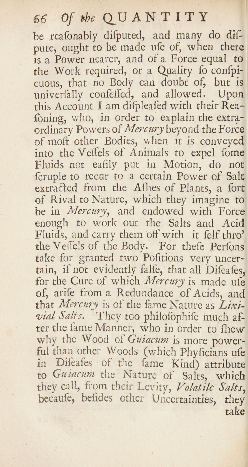 be reafonabiy dilputed, and many do dif- pute, ought to be made ufe of, when there is a Power nearer, and of a Force equal to the Work required, or a Quality fo confpi- cuous, that no Body can doubt of, but is univerfally confeiTed, and allowed. Upon this Account I am difpleafed with their Rea- foning, who, in order to explain the extra¬ ordinary Powers of Mercury beyond the Force of moft other Bodies, when it is conveyed into the Veflels of Animals to expel fome Fluids not eafily put in Motion, do not fcruple to recur to a certain Power of Salt ex traded from the Allies of Plants, a fort of Rival to Nature, which they imagine to be in Mercury, and endowed with Force enough to work out the Salts and Acid Fluids, and carry them olf with it felf thro’ the Veffels of the Body. For thefe Perfons take for granted two Pofitions very uncer¬ tain, if not evidently falfe, that all Difeafes, for the Cure of which Mercury is made ufe of, arife from a Redundance of Acids, and that Mercury is of the fame Nature as Lixi- vial Salts. They too philofophife much af¬ ter the fame Manner, who in order to fhew why the Wood of Guiacum is more power¬ ful than other Woods (which Phyficians ufe in Difeafes of the fame Kind) attribute to Guiacum the Nature of Salts, which they call, from their Levity, Volatile Salts, becaufe, hefides other Uncertainties, they take