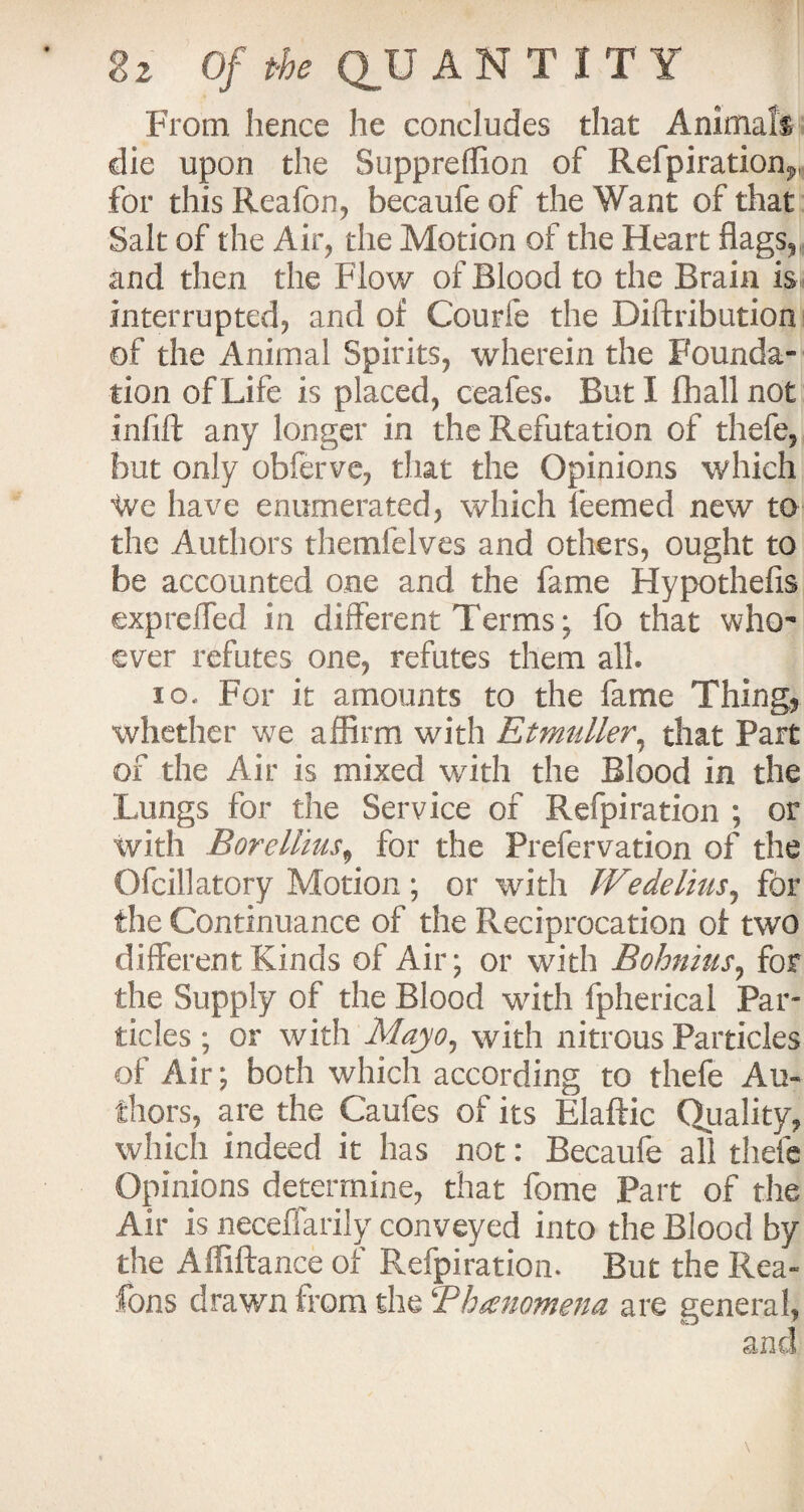 From hence he concludes that Animals die upon the Suppreffion of Refpiration^, for thisReafon, becaufeof the Want of that Salt of the Air, the Motion of the Heart flags.* and then the Flow of Blood to the Brain is interrupted, and of Courfe the Diftribution of the Animal Spirits, wherein the Founda¬ tion of Life is placed, ceafes. But I fhall not infill any longer in the Refutation of thefe, but only obferve, that the Opinions which 'We have enumerated, which feemed new to the Authors themfelves and others, ought to be accounted one and the fame Hypothefis expreffed in different Terms; fo that who¬ ever refutes one, refutes them all. io. For it amounts to the fame Thing, whether we affirm with Etmuller, that Part of the Air is mixed with the Blood in the Lungs for the Service of Refpiration ; or with Boreliius9 for the Prefervation of the Ofcillatory Motion ; or with Wedelius, for the Continuance of the Reciprocation of two different Kinds of Air; or with Bohnius, for the Supply of the Blood with fpherical Par¬ ticles ; or with Mayo, with nitrous Particles of Air; both which according to thefe Au¬ thors, are the Caufes of its Elaftic Quality, which indeed it has not: Becaufe all thefe Opinions determine, that fome Part of the Air is neceffarily conveyed into the Blood by the Affiftance of Refpiratiom But the Rea- Tons drawn from the ‘Phenomena are general,