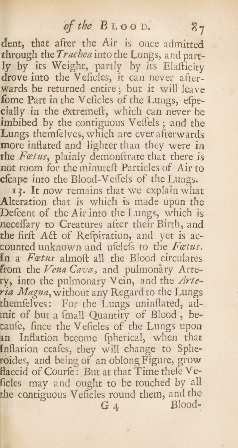 dent, that after the Air is once admitted through the Trachea into the Lungs, and part¬ ly by its Weight, partly by its Elafticity drove into the Veficles, it can never after¬ wards be returned entire j but it will leave fome Part in the Veficles of the Lungs, efpe- cially in the tfxtremeft, which can never be imbibed by the contiguous Veifels; and the Lungs themfelves, which are ever afterwards more inflated and lighter than they were in the Foetus, plainly demonftrate that there is not room for the minuteft Particles of Air to efcape into the Blood-Veffels of the Lungs. i It now remains that we explain what Alteration that is which is made upon the Defcent of the Air into the Lungs, which is neceflary to Creatures after their Birth, and the firft Aft of Refpiration, and yet is ac¬ counted unknown and ufelefs to the Foetus. In a Foetus almoft all the Blood circulates from the Vena Cavaj and pulmonary Arte¬ ry, into the pulmonary Vein, and the Arte- via Magna, without any Regard to the Lungs themfelves: For the Lungs uninflated, ad¬ mit of but a fmall Quantity of Blood , be- caufe, fince the Veficles of the Lungs upon an Inflation become fpherical, when that Inflation ceafes, they will change to Sphe- roides, and being of an oblong Figure, grow flaccid of Courfe: But at that Time tliefe Ve- ficles may and ought to be touched by all the contiguous Veficles round them, and the G 4 Blood-