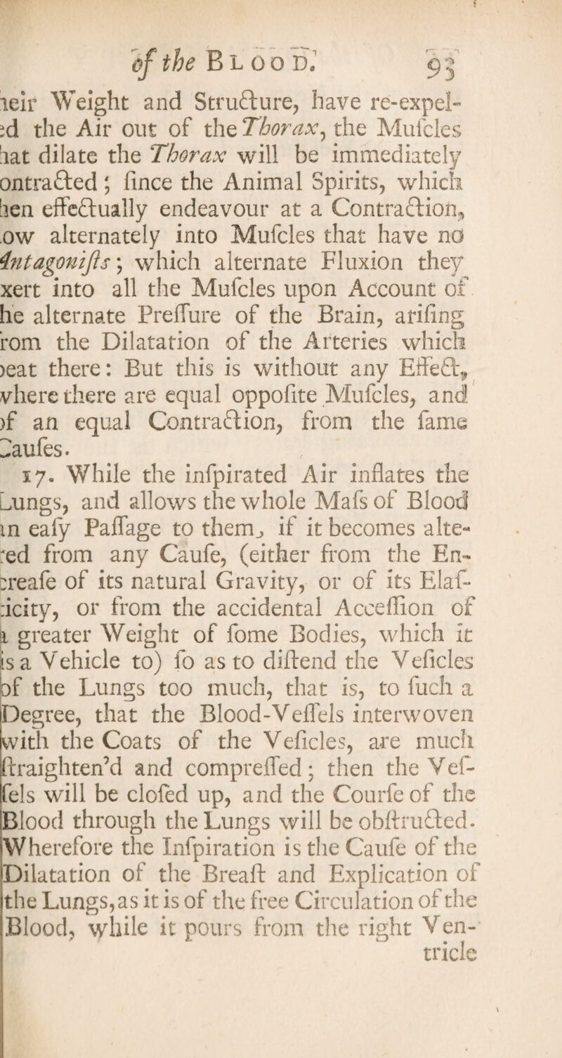 leir Weight and Structure, have re-expeL >d the Air out of the Thorax, the Mufcles lat dilate the Thorax will be immediately ontrafted; fince the Animal Spirits, which lien effectually endeavour at a Contraction, ow alternately into Mufcles that have nd 4ntagoniJis; which alternate Fluxion they xert into all the Mufcles upon Account of he alternate Preffure of the Brain, arifing rom the Dilatation of the Arteries which >eat there: But this is without any EffeCl^ vhere there are equal oppolite Mufcles, and >f an equal Contraction, from the fame Caufes. 17. While the infpirated Air inflates the Lmngs, and allows the whole Mafs of Blood m eafy Paffage to them., if it becomes alte¬ red from any Caufe, (either from the En~ treafe of its natural Gravity, or of its Elaf- ricity, or from the accidental Accefiion of a greater Weight of fome Bodies, which it is a Vehicle to) fo as to diftend the Veficles of the Lungs too much, that is, to fuch a Degree, that the Blood-Veffels interwoven with the Coats of the Veficles, are much ftraighten’d and compreffed; then the Vef- fels will be clofed up, and the Courfeof the Blood through the Lungs will be obftruCted. Wherefore the Infpiration is the Caufe of the Dilatation of the Breaft and Explication of the Lungs, as it is of the free Circulation of the Blood, while it pours from the right Ven¬ tricle