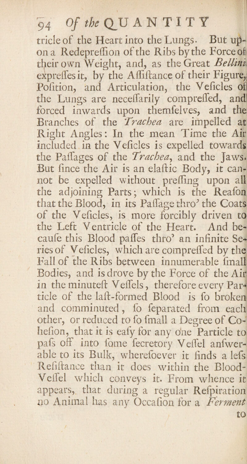 1 94 Of the QJJ A N T I T Y tricle of the Heart into the Lungs. But up¬ on a Redepreffion of the Ribs by the Force of their own Weight, and, as the Great Bellini expreffesit, by the Afliilance of their Figure,, Pofition, and Articulation, the Veficles ofi the Lungs are neceffarily compreifed, and! forced inwards upon themlelves, and the: Branches of the Trachea are impelled at Right Angles: In the mean Time the Air included in the Veficles is expelled towards the Paffages of the Trachea, and the jaws* But fmce the Air is an elaftic Body, it can¬ not be expelled without prefling upon all the adjoining Parts; which is the Reafon that the Blood, in its Paflage thro^ the Coats of the Veficles, is more forcibly driven to the Left Ventricle of the Heart. And be- caufe this Blood paflfes thro7 an infinite Se¬ ries of Veiicles, which are compreifed by the Fall of the Ribs between innumerable final! Bodies, and is drove by the Force of the Air in the minuteft Veffels, therefore every Par¬ ticle of the laft-formed Blood is fo broken and comminuted, fo feparated from each other, or reduced to fo fmall a Degree of Go- hefion, that it is eafy for any ode Particle to pals oft into fame fecretory Veffel anfwer- able to its Bulk, wherelbever it finds a lefs Refiftance than it does within the Blood- Veflel which conveys it. From whence it appears, that daring a regular Refpiration 110 Animal has any Occafion for a Ferment to