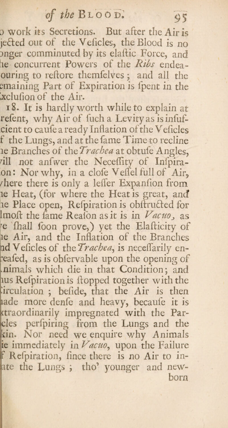 o work its Secretions. But after the Airis jefted out of the Velides, the Blood is no Dnger comminuted by its elaftic Force, and !ie concurrent Powers of the Ribs endea- ouring to reftore themfelves; and ail the emaining Part of Expiration is lpent in the Ixclufion of the Air. 18. It is hardly worth while to explain at relent, why Air of fucha Levity as is infuf- cient to caufe a ready Inflation of the V eficles f the Lungs, and at the fame Time to recline le Branches of the Trachea at obtufe Angles, dll not anfiver the Neceffity of Infpira- on: Nor why, in a clofe Vend full of Air, /here there is only a lefler Expanfion from ae Heat, (for where the Heat is great, and le Place open, Refpiration is obftru&ed for lmoft the fame Reafon as it is in Vacuo„ as fhall loon prove,) yet the Elafticity of le Air, and the Inflation of the Branches ad Vehicles of th^Trachea, is neceflarily en- :eafed, as is obfervable upon the opening of mimals which die in that Condition; and ius Refpiration is Hopped together with the Circulation ; befide, that the Air is then lade more denfe and heavy, becaufe it is ttraordinarily impregnated with the Par- cles perfpiring from the Lungs and the kin. Nor need we enquire why Animals ie immediately in Vacuo, upon the Failure f Refpiration, fince there is no Air to in¬ cite the Lungs ; tho7 younger and new¬ born