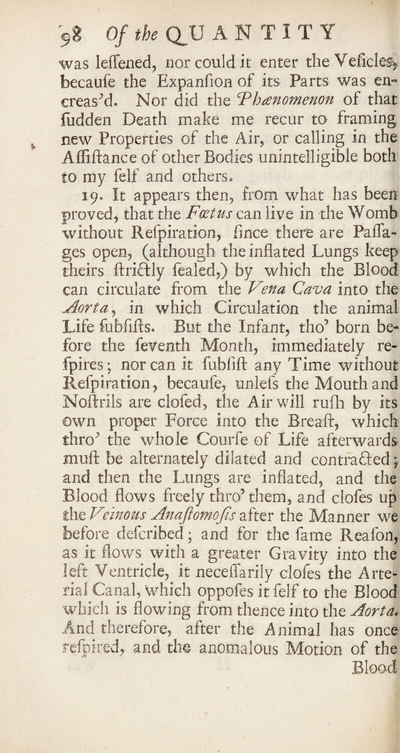 was leffened, nor could it enter the Veficle% becaufe the Expanfion of its Parts was en« creased. Nor did the Threnomenon of that fiidden Death make me recur to framing new Properties of the Air, or calling in the Affiftance of other Bodies unintelligible both to my felf and others, 19. It appears then, from what has been proved, that the Foetus can live in the Womb without Refpiration, fince there are Paflfa- ges open, (although the inflated Lungs keep theirs ftriCtly fealcd,) by which the Blood can circulate from the Vena Cava into the Aorta, in which Circulation the animal Life fubfifts. But the Infant, tho’ born be¬ fore the feventh Month, immediately re- fpires; nor can it fubfift any Time without Refpiration, becaufe, unlefs the Mouth and Noftrils are clofed, the Air will rufh by its own proper Force into the B re aft, which thro' the whole Courfe of Life afterwards mull be alternately dilated and contracted; and then the Lungs are inflated, and the Blood flows freely thro’ them, and ciofes up the Veinous Anafiomofis after the Manner we before defcribed; and for the fame Reafon, as it flows with a greater Gravity into the left Ventricle, it neceflarily ciofes the Arte¬ rial Canal, which oppofes it felf to the Blood which is flowing from thence into the Aorta. And therefore, after the Animal has once refpired* and tho anomalous Motion of the Blood