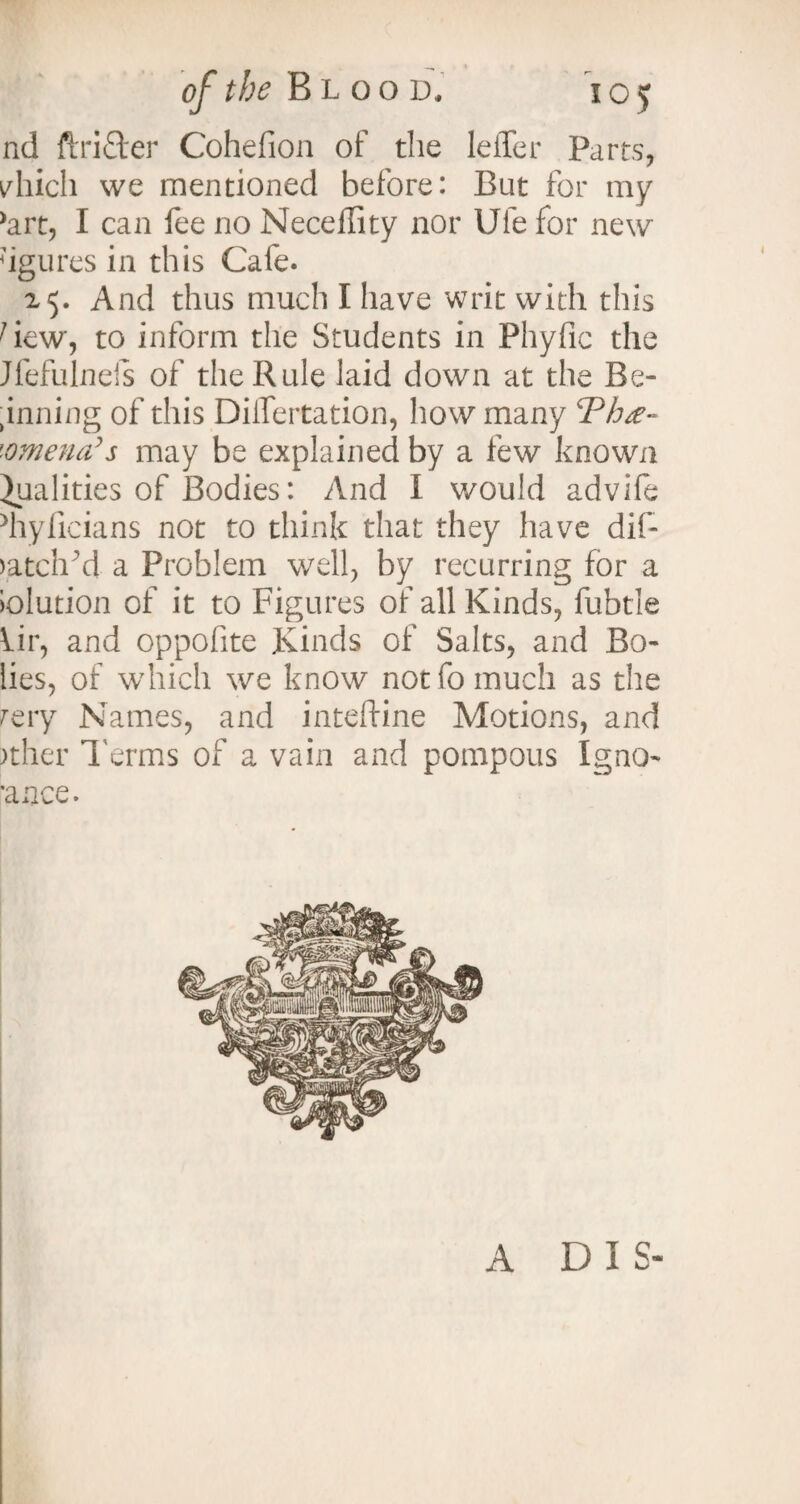 nd ftrifter Cohelion of the leffer Parts, yhich we mentioned before: But for my >art, I can fee no Neceility nor Ufe for new 7igures in this Cafe. 25. And thus much I have writ with this 1 iew, to inform the Students in Phyfic the Jfefulnefs of the Rule laid down at the Be¬ riming of this DilTertation, how many cPh£~ '•omena’s may be explained by a few known Qualities of Bodies: And I would advife hylicians not to think that they have dif- ratch'd a Problem well, by recurring for a tolution of it to Figures of all Kinds, fubtle Air, and oppofite Kinds of Salts, and Bo- lies, of which we know not fo much as the rery Names, and inteftine Motions, and )ther Terms of a vain and pompous Igno- ranee. A DIS-