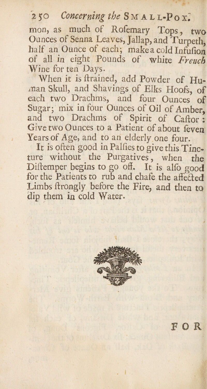 mon, as much of Rofemary Tops, two Ounces of Senna Leaves, Jallap, and Turpeth half an Ounce of each; make a cold Infufion of all in eight Pounds of white French Wine for ten Days. When it is (trained, add Powder of Hu¬ man Skull, and Shavings of Elks Hoofs, of each two Drachms, and four Ounces of Sugar; mix in four Ounces of Oil of Amber, and two Drachms of Spirit of Caftor: Give two Ounces to a Patient of about (even Years of Age, and to an elderly one four. It is often good in Palfies to give this Tinc¬ ture without the Purgatives, when the Diftemper begins to go off. It is alio good for the Patients to rub and chafe the affefted Limbs ftrongly before the Fire, and then to dip them in cold Water. FOR . i