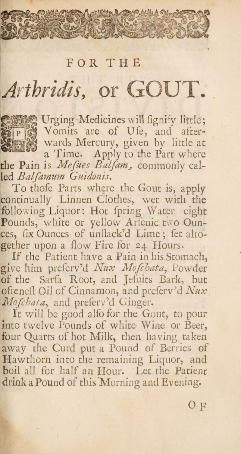 » FOR THE Arthritis, or GOUT. Urging Medicines will figniry little; Vomits are of Ufe, and after¬ wards Mercury, given by little at a Time. Apply to the Part where the Pain is Mefues Balfam> commonly cal¬ led Balfamum Guidonis. To thofe Parts where the Gout is, apply continually Linnen Clothes, wet with the following Liquor: Hot fpring Water eight Pounds, white or yellow Arfenic two Oun¬ ces, fix Ounces of unflackM Lime ; fet alto¬ gether upon a flow Fire for 24 Hours. If the Patient have a Pain in his Stomach, give him preferv’d Nux Mofchata, Powder of the Sarfa Root, and Jefuits Bark, but oftenefl: Oil of Cinnamon, and prefervM Nux Mofchata, and prefervM Ginger. It will be good alfofor the Gout, to pour into twelve Pounds of white Wine or Beer, four Quarts of hot Milk, then having taken away the Curd put a Pound of Berries of Hawthorn into the remaining Liquor, and boil all for half an Hour. Let the Patient drink a Pound of this Morning and Evening. O p