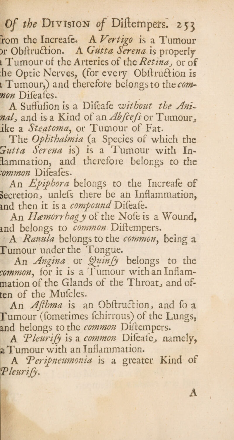 Tom the Increafe. A Vertigo is a Tumour )r ObftruTion. A Gutta Serena is properly i Tumour of the Arteries of the Retinaor of :he Optic Nerves, (for every Obftruftion is 1 Tumour,) and therefore belongs to the com- non Difeafes. A Suffufion is a Dileafe without the Ani- nal; and is a Kind of an Abfiefs or Tumour^ ike a SUatoma, or Tumour of Fat. The Ophthalmia (a Species of which the Gutta Serena is) is a Tumour with In¬ flammation, and therefore belongs to the common Dileales. An Epiphora belongs to the Increafe of Secretion^ unlefs there be an Inflammation, ind then it is a compound Difeafe. An Hamorrhagy of the Nofe is a Wound, md belongs to common Diftempers. A Ranula belongs to the common, being a Tumour under the Tongue. An Angina or Quinjy belongs to the rommon, for it is a Tumour with an Inflam¬ mation of the Glands of the Throaty and of¬ ten of the Mufcles. An AJihma is an Obftruftion., and fo a Tumour (fometimes fchirrous) of the Lungs, and belongs to the common Dtflempers. A Rleurify is a common Difeafe^ namely, a Tumour with an Inflammation. A *Peripneumonia is a greater Kind of Tleurijy, A