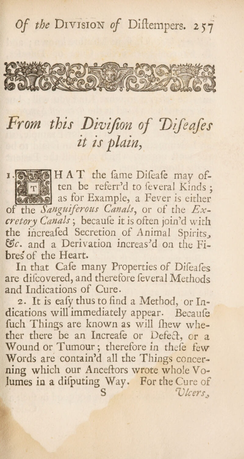 From this Divifion of DifeaJ'es it is plain, H A T the lame Difeafe may of¬ ten be referred to feveral Kinds; _ as for Example, a Fever is either of the Sanguiferous Canals, or of the Ex¬ cretory Canals ; becaufe it is often join’d with the increafed Secretion of Animal Spirits., &c. and a Derivation increased on the Fi¬ bres of the Heart. In that Cafe many Properties of Difeafes are difcovered, and therefore feveral Methods and Indications of Cure. 2. It is eafy thus to find a Method, or In¬ dications will immediately appear. Becaufe fuch Things are known as will fhew whe¬ ther there be an Increafe or Defect, cr a Wound or Tumour ; therefore in thefe few Words are contain’d all the Things concer¬ ning which our Anceftors wrote whole Vo¬ lumes in a difputing Wav. For the Cure of S ' V leers*