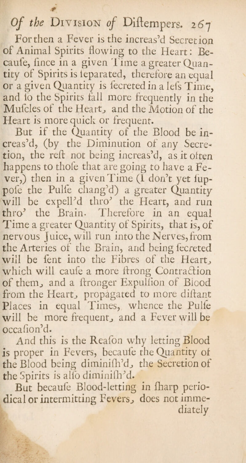 Forthen a Fever is the increas’d Secretion of Animal Spirits flowing to the Heart: Be- caule, flnce in a given Time a greater Quan¬ tity of Spirits is leparated, therefore an equal or a given Quantity is fecretedin a Ids Time, and lo the Spirits tall more frequently in the Mufcles of the Hearty and the Motion of the Heart is more quick or frequent. But if the Quantity of the Blood be in¬ creas’d, (by the Diminution of any Secre¬ tion, the reft not being increas’d, as it olten happens to thofe that are going to have a Fe¬ ver,) then in a given Time (1 don’t yet lup- pofe the Pulfe chang'd) a greater Quantity will be expell’d thro’ the Heart, and run thro’ the Brain. Therefore in an equal Time a greater Quantity of Spirits, that is, of nervous juice, will run into the Nerves,from the Arteries of the Brain, and being fecreted will be fent into the Fibres of the Hearty which will caufe a more ftrong Contraction of them., and a ftronger Expulflon of Blood from the Hearty propagated to more diftant Places in equal Times, whence the Pulfe will be more frequent, and a Fever will be occafion’d. And this is the Reafon why letting Blood is proper in Fevers, becaufe the Quantity of the Blood being diminifh’d., the Secretion of the Spirits is alfo diminilh’d. But becaufe Blood-letting in (harp perio¬ dical or intermitting Fevers., does not imme¬ diately