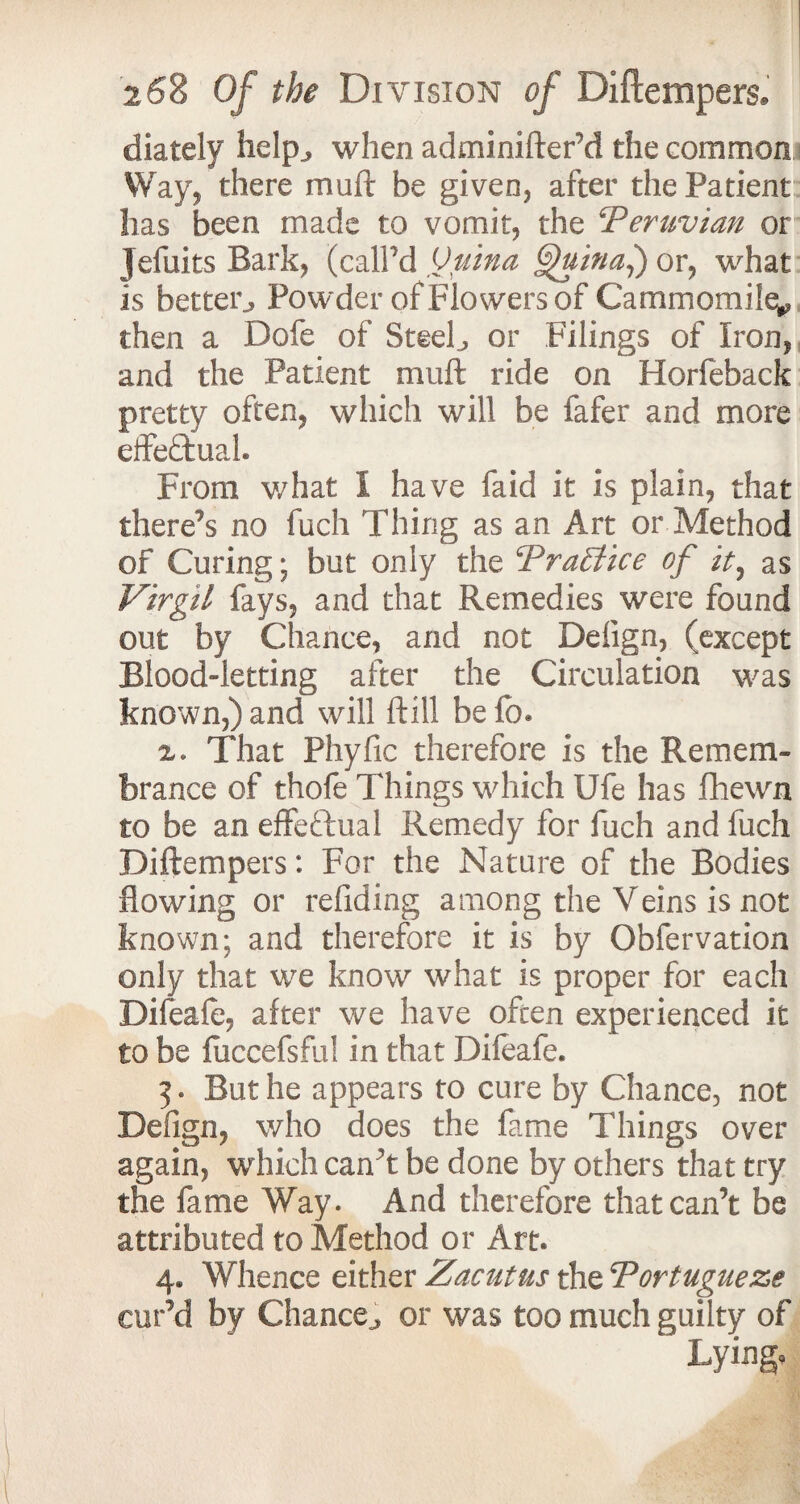diately help., when adminifter’d the common Way, there mu ft be given, after the Patient lias been made to vomit, the ‘Peruvian or jefuits Bark, (call'd Ouina ^Hina,) or, what is better. Powder of Flowers of Cammomile^ then a Dofe of Steelj or Filings of Iron, and the Patient muft ride on Horfeback pretty often, which will be fafer and more effectual. From what I have faid it is plain, that there’s no fuch Thing as an Art or Method of Curing; but only the TraElice of it, as Virgil fays, and that Remedies were found out by Chance, and not Defign, (except Blood-letting after the Circulation was known,) and will ftill be fc. x. That Phyfic therefore is the Remem¬ brance of thofe Things which Ufe has fhewn to be an effectual Remedy for fuch and fuch Diftempers: For the Nature of the Bodies flowing or redding among the Veins is not known; and therefore it is by Obfervation only that we know what is proper for each Difeafe, after we have often experienced it to be fuccefsful in that Difeafe. 3. But he appears to cure by Chance, not Defign, who does the fame Things over again, which can’t be done by others that try the fame Way. And therefore that can’t be attributed to Method or Art. 4. Whence either Zacutus the Tortugueze cur’d by Chance^ or was too much guilty of ‘ Lying.