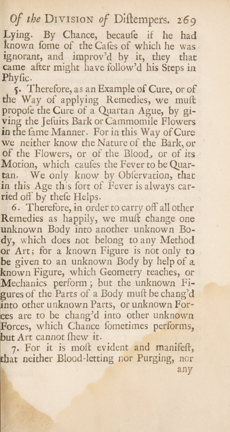Lying. By Chance, becaufe if he had known fome of the Cafes of which he was ignorant, and improv'd by it, they that came after might have follow’d his Steps in Phyfic. 5. Therefore, as an Example of Cure, or of the Way of applying Remedies, we muft propole the Cure of a Quartan Ague, by gi¬ ving the Jefuits Bark orCammomile Flowers in the fame Manner. For in this Way of Cure we neither know the Nature of the Bark, or of the Flowers, or of the Bloody or of its Motion, which caufes the Fever to be Quar¬ tan. We only know by Obfervation, that in this Age th s fort of Fever is always car¬ ried off by thefe Helps. 6. Therefore, in order to carry off all other Remedies as happily, we muft change one unknown Body into another unknown Bo¬ dy, which does not belong to any Method or Art; for a known Figure is not only to be given to an unknown Body by help of a known Figure, which Geometry teaches, or Mechanics perform ; but the unknown Fi¬ gures of the Parts of a Body muft be chang’d into other unknown Parts, or unknown For¬ ces are to be chang’d into other unknown Forces, which Chance fometimes performs, but Art cannot fhew it. 7. For it is molt evident and manifeft, that neither Blood-letting nor Purging, nor I any