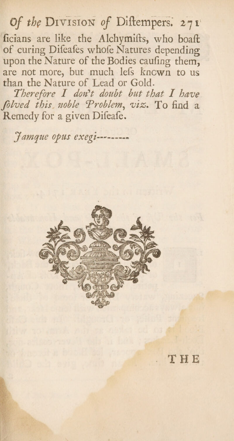 ficians are like the Alchymifts, who boaft of curing Difeafes whofe Natures depending upon the Nature of the Bodies caufing them, are not more, but much lefs known to us than the Nature of Lead or Gold. Therefore I don't doubt but that I have folved this, noble Problem, viz. To find a Remedy for a given Difeafe. Jamque opus exegi- THE