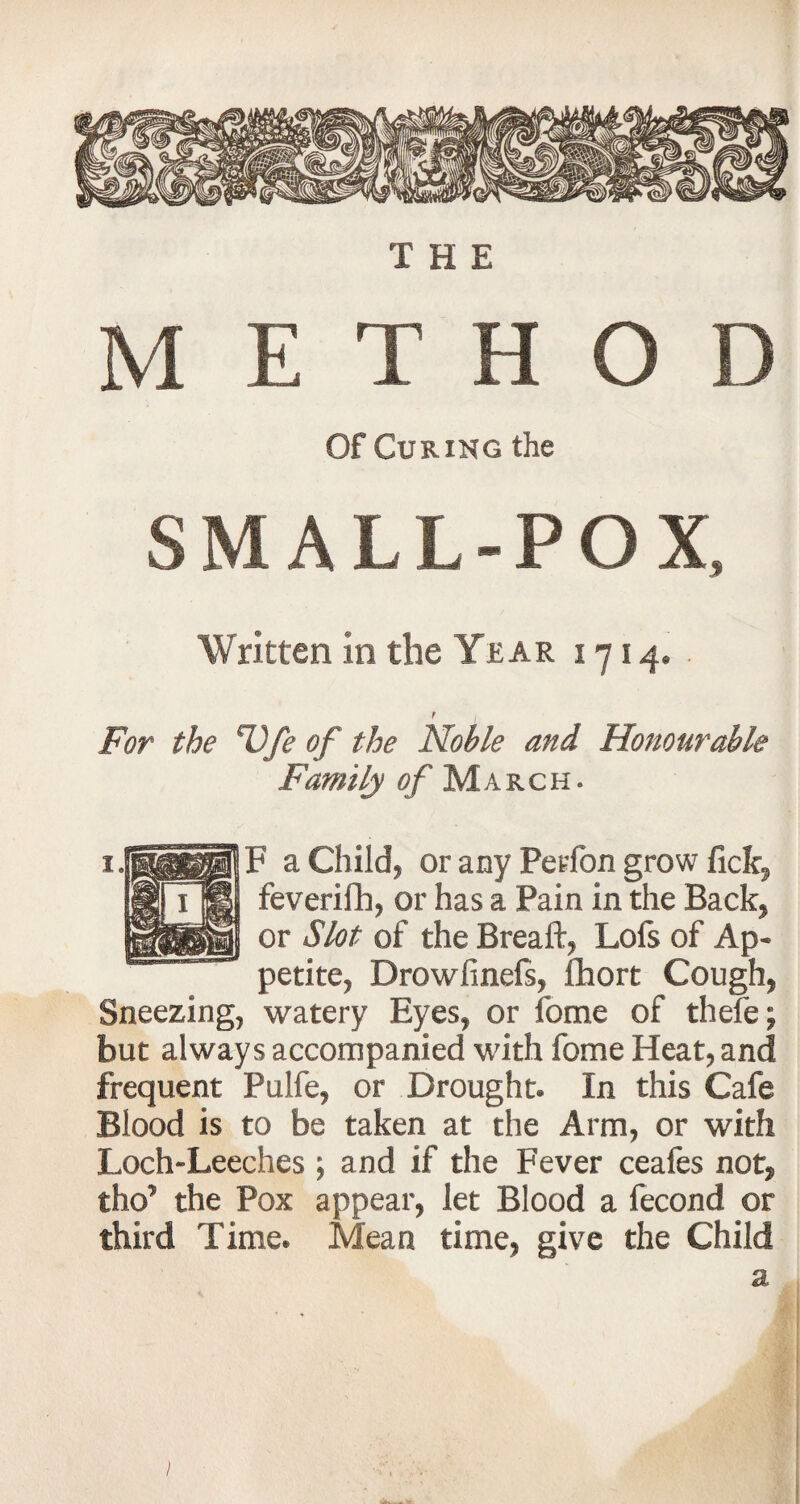 M E T H O D Of Curing the SMALL-POX, Written in the Year 1714. t For the %\fe of the Noble and Honourable Family of March. F a Child* or any Petfon grow fick, feverifh, or has a Pain in the Back, or Slot of the Breaft, Lofs of Ap¬ petite, Drowfinefs, fhort Cough, Sneezing, watery Eyes, or feme of thefe; but always accompanied with fome Heat, and frequent Pulfe, or Drought. In this Cafe Blood is to be taken at the Arm, or with Loch-Leeches ; and if the Fever ceafes not, tho’ the Pox appear, let Blood a fecond or third Time. Mean time, give the Child a j