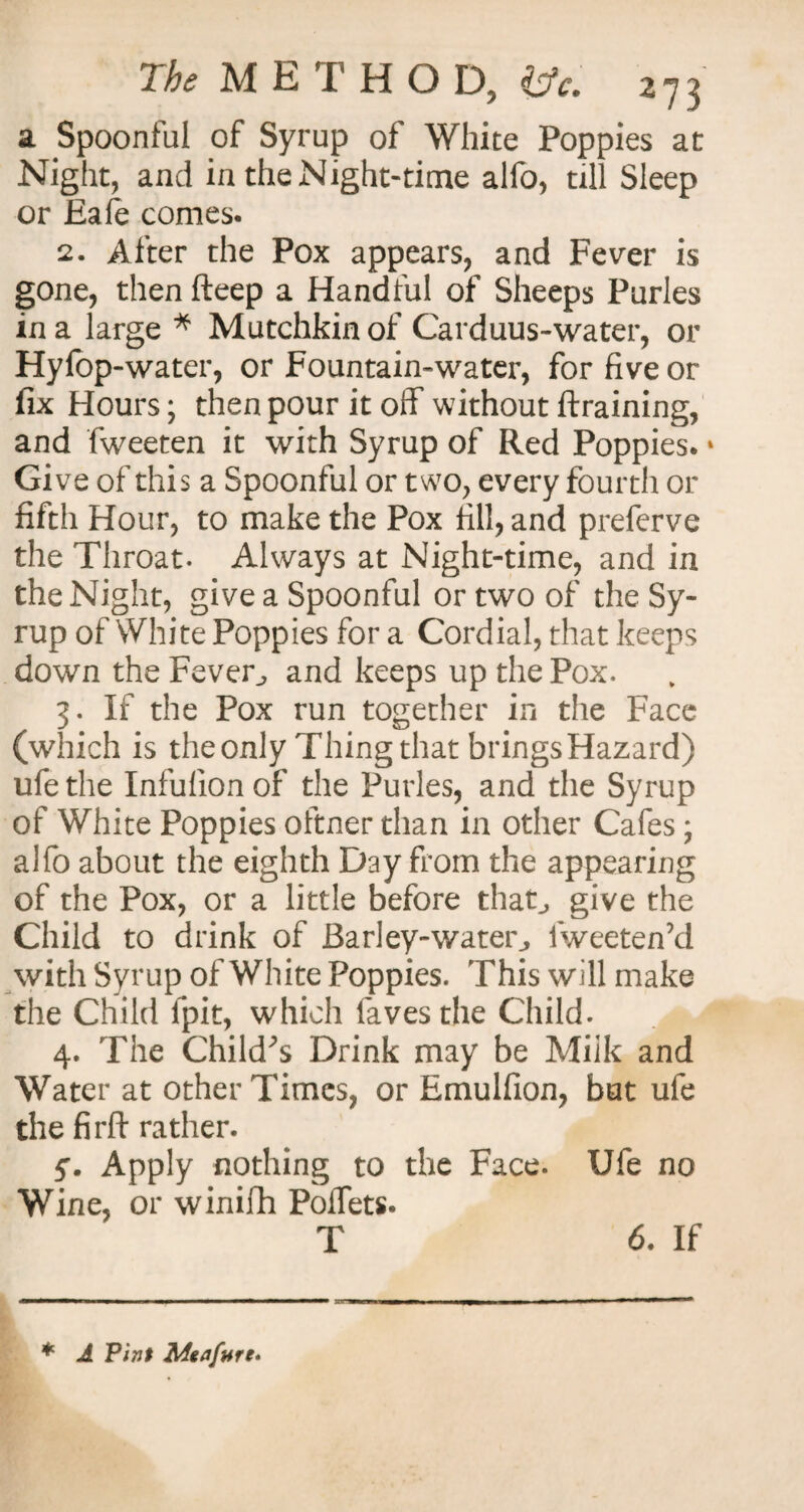 a Spoonful of Syrup of White Poppies at Night, and in the Night-time alfo, till Sleep or Eafe comes. 2. After the Pox appears, and Fever is gone, then fteep a Handful of Sheeps Purles in a large * Mutchkin of Carduus-water, or Hyfop-water, or Fountain-water, for five or fix Hours; then pour it off without {training, and fweeten it with Syrup of Red Poppies. * Give of this a Spoonful or two, every fourth or fifth Hour, to make the Pox fill, and prefcrve the Throat. Always at Night-time, and in the Night, give a Spoonful or two of the Sy¬ rup of White Poppies for a Cordial, that keeps down the Fever, and keeps up the Pox. 3. If the Pox run together in the Face (which is theonly Thing that bringsHazard) ufethe Infulionof the Purles, and the Syrup of White Poppies oftner than in other Cafes; alfo about the eighth Day from the appearing of the Pox, or a little before that, give the Child to drink of Barley-water, fweeten’d with Syrup of White Poppies. This will make the Child fpit, which laves the Child. 4. The Child's Drink may be Milk and Water at other Times, or Emulfion, but ufe the firft rather. y. Apply nothing to the Face. Ufe no Wine, or winifh PoiTets. T 6. If * A Pint Meafure*